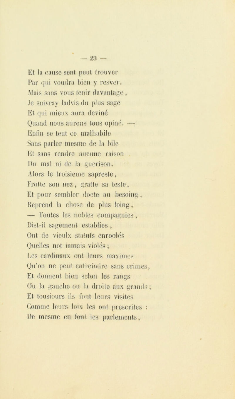 — ^3 — Kf la cause seul pont trouver Par (jiii voudra bien y resver. .Mais sans vous leuir davantage , Je suivray ladvis du [)lus sage Et (jui mieux aura deviné Quand nous aurons tous opiné. — Ennn se tout ce malhabile Sans [)arler mesme de la bile Et sans rendre aucune raison Du mal ni de la guérison. Alors le troisième sapreste, Frotte son nez, gratte sa teste, Et pour sembler docte au besoing, Keprend la chose de plus loing, — Toutes les nobles coni|)agnics, [)ist-il sagement cstablies , Ont de vieulx statuts cnroolés Quelles not iamais violés ; Les cardinaux ont leurs maxinn.'S Qu’on ne pont cnlVeindrc sans crimes. Et donnent bien selon les rangs Ou la gauche on la droite aux grands; Et tousiours ils font leurs visites Comme lems loix les ont prescrites : De rnesme en lord les [)arlemcnts.