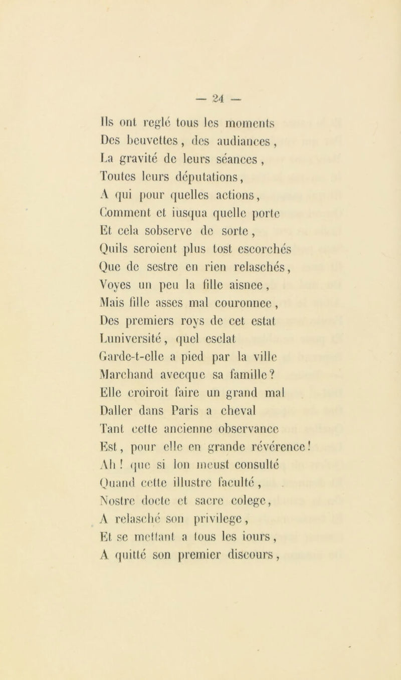 Ils ont rei^lc tous les inoiuciits Des heuvettes , (les audiaiiees , l.a gravité de leurs séanees, Toutes leurs députations, A (jui ()our (juelles actions, (ioinment et ius(iiia quelle porte Et cela sobserve de sorte, Ouils scroient plus tost cscorehés Que de sestre en rien relascliés, Voyes un peu la fille aisnce, Mais fille asscs mal couronnée, Des premiers roys de cet estât Luniversité, quel csclat Gardc-t-cllc a pied par la ville Marchand avecque sa famille? Elle croiroit faire un grand mal Daller dans Paris a cheval Tant cette ancienne observance Est, pour elle en grande révérence Ab î (pie si Ion meust consulté Oiiand cette illustre faculté , Nostre docte et sacre colege, A rclas(dié son privilège. Et SC méfiant a fous les iours, A quitté son premier discours,