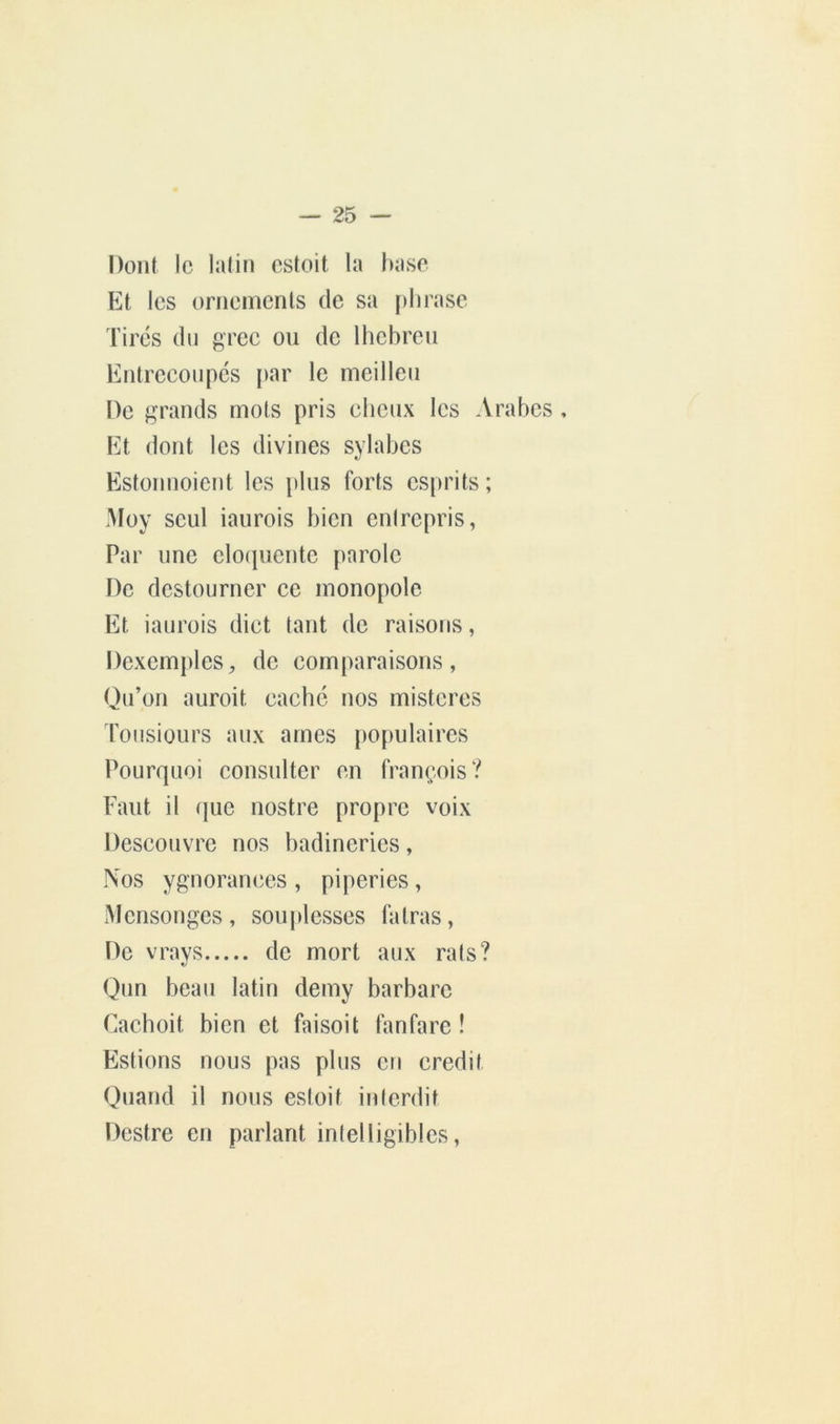 Dont le latin estoit la l)a.se Et. les ornements de sa phrase Tires dn grec ou de Ihcbreu Entrecoupes i)ar le nieillen De grands mots pris cheux les Arabes , Et dont les divines sylabes Estonnoient les plus forts esprits ; Moy seul iaurois bien entrepris, Par une clofjuentc parole De destonrner ce monopole Et iaurois dict tant de raisons, Dexemplcs, de comparaisons, Qu’on auroit cache nos misteres lonsiüurs aux âmes populaires Pourquoi consulter en françois? Faut il (juc nostre propre voix Descouvre nos badinerics, Nos ygnoran(;es , piperies, Mensonges , souplesses fatras, De vravs de mort aux rais? «/ Qun beau latin demy barbare Cachoit bien et faisoit tanfarc ! Estions nous pas plus en crédit Quand il nous estoit inlerdit Destre en parlant intelligibles,