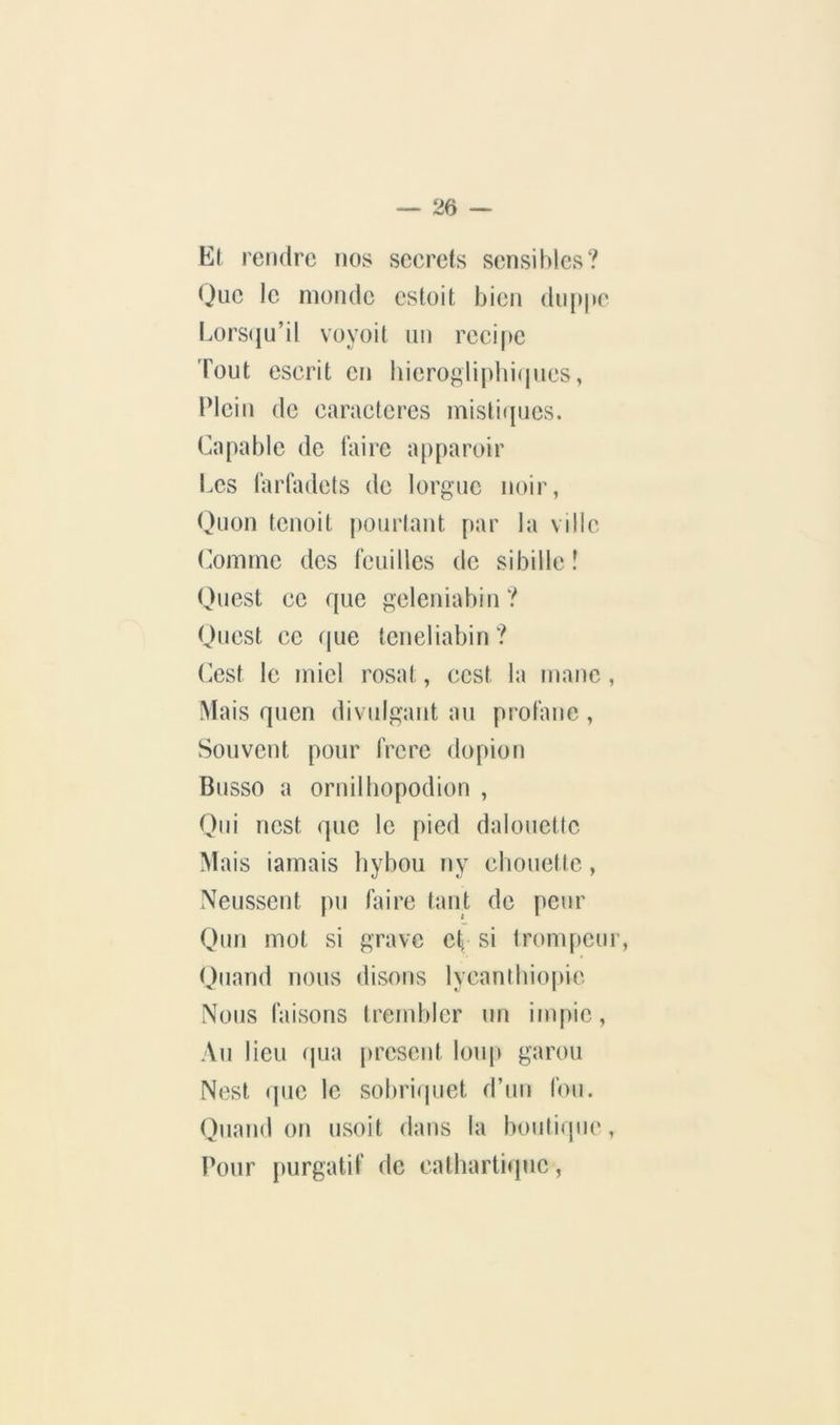 E( rendre nos seerets sensibles? Que le monde csloit bien du[»pc l.ors(|u’il voyoit un recipe Tout escrit en iiierogli[)lii(pies, Plein de earaeteres inisti(pies. Capable de faire a[)paroir Les larfadets de lorgne noir, Quon tenoit pourlant par la ville (domine des feuilles de sibille î Quest ce que geleniabin? Ouest ce que teneliabin? (lest le miel rosat, ccst la manc , Mais quen divulgant au prolane , Souvent pour frcre dopion Busso a ornilliopodion , (,)ni nest que le pied daloueüc Mais iamais bybou ny cbouetle, Neussent pu faire tant de peur Qui! mot si grave eÇ si tronqieur, (Juarid nous disons lycantbiopic Nous faisons Irembler un impie, Au lieu (jLia présent loup garou Nest cpie le sobriquet d’un fou. ()iiand on usoit dans la boutique, Pour purgatif de cathartique,