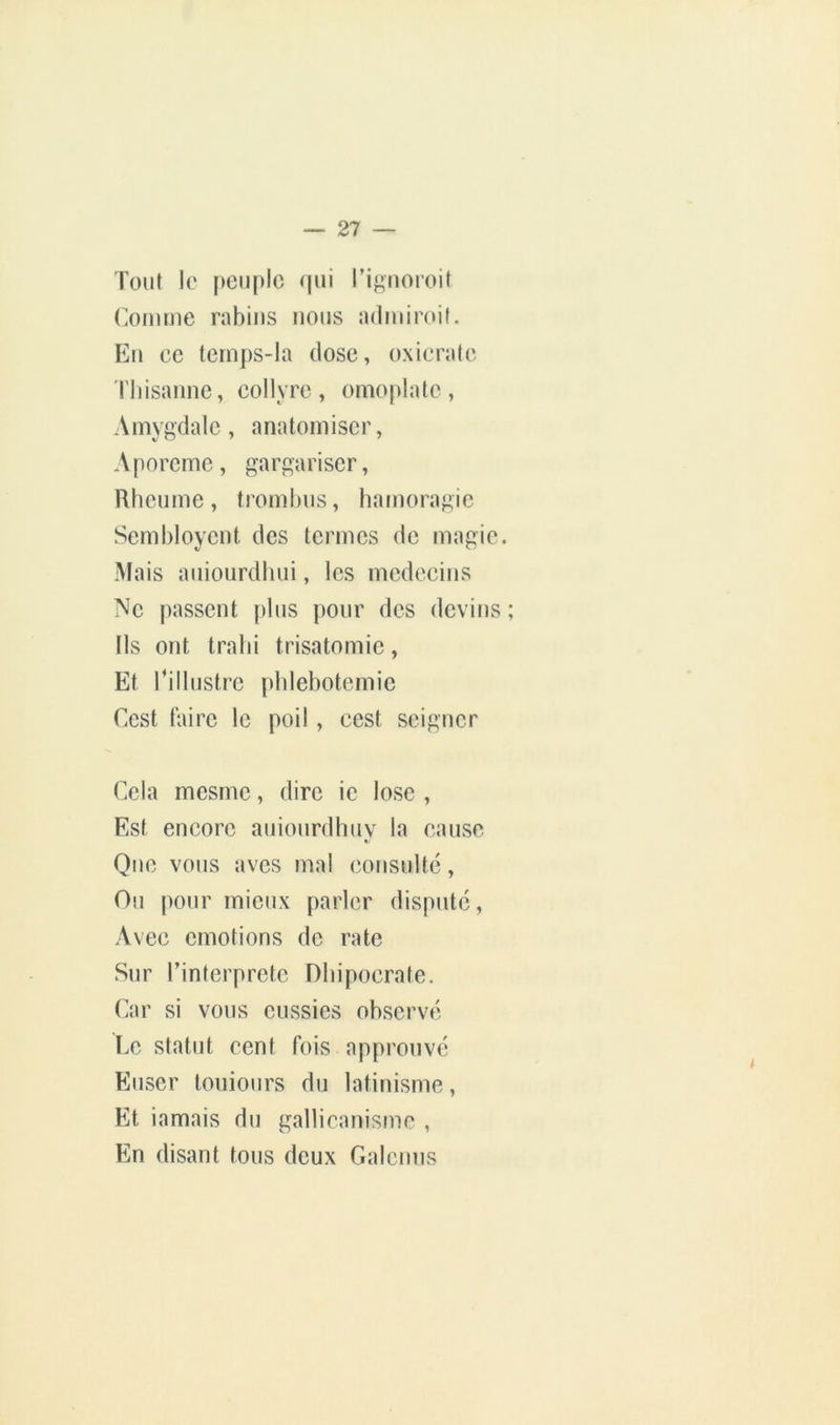 Tout le [)euplc qui rignoroit (Volume rabius nous admimil. Eu ce lern])S-la dose, oxicratc riiisannc, collyre, omojdate, Amygdale, anatoiniscr, Aporcme, gargariser, Rheume , trombus, hamoragic Sembloyent des termes de magic. Mais aiiiourdbui, les médecins Ne passent plus pour des devins ; Ils ont trahi trisatomie, Et rillustrc [)blebotemic Cest taire le poil, cest seigner Cela mesme, dire ic lose , Est encore auiourdhuv la cause Que vous aves mal consulté. Ou pour mieux parler disputé. Avec émotions de rate Sur l’interpretc Dbipocrate. Car si vous cussies observé I.c statut cent fois approuvé Euser toniours du latinisme. Et iamais du gallicanisme , En disant tous deux Galcnns