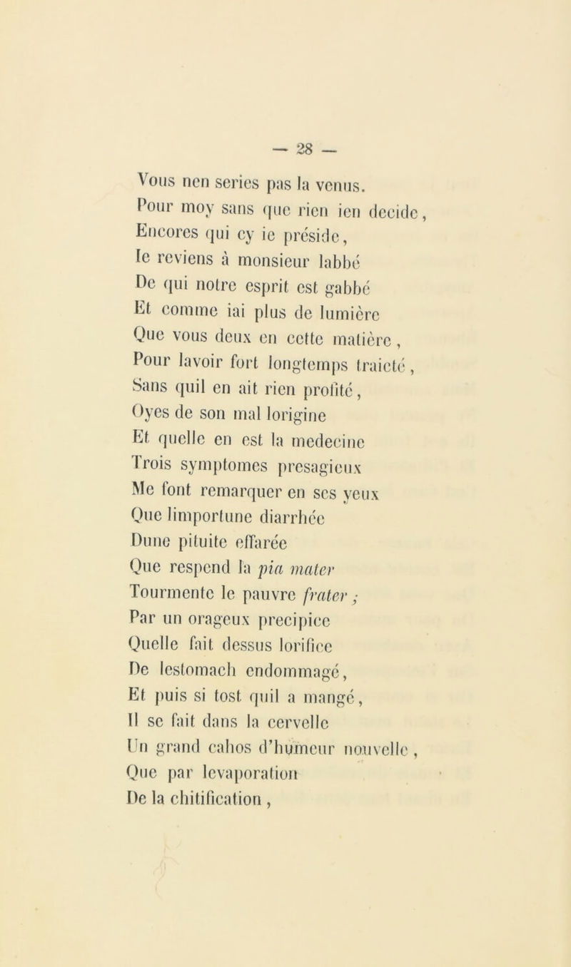Vous ncn sériés pas la venus. Pour moy sans (jue rien ien décide, Encores (|ui cy ic préside, le reviens à monsieur labbé ne (pii noire esprit est gabbé Et comme iai plus de lumière Que vous deux en cette matière, Pour lavoir fort longtemps traictc, Sans ([uil en ait rien prolité, Oyes de son mal lorigine Et rjuelle en est la rnedecine Trois symptômes presagieux Me font remarquer en scs yeux Que 1 import une diarrhée Dune pituite effarée Que respend la pia mater Tourmente le pauvre frater ; Par un orageux précipice Quelle fait dessus lorifice He lestomacb endommagé. Et puis si tost quil a mangé, 11 se fait dans la cervelle Un grand cabos d’humeur nouvelle , One par levaporalion De la chitification,