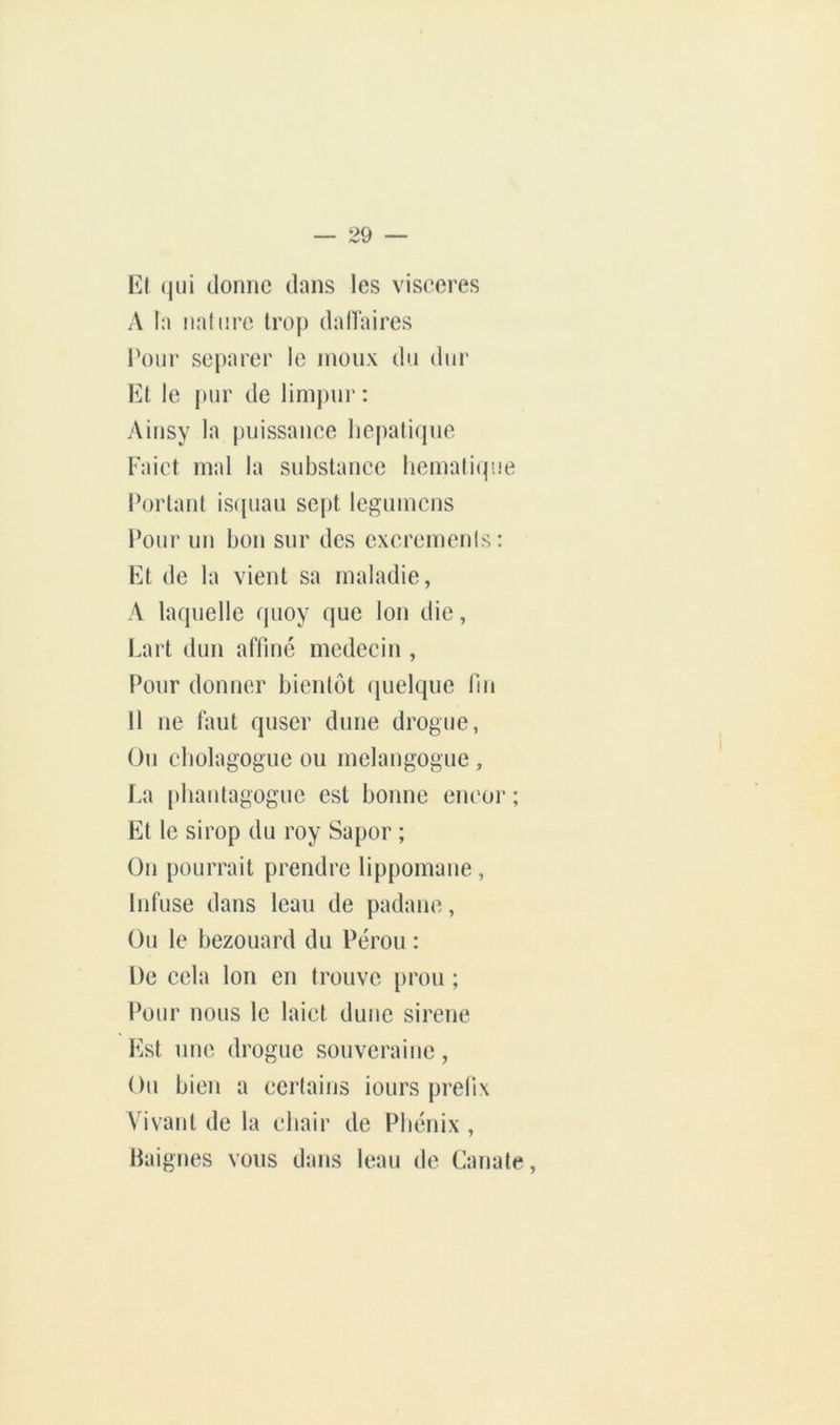 Kt (|iii donne dans les viseeres A la !)a(i!re trop dafïaires l'our séparer le inoiix du dur Et le pur de linipur : Ainsy la piiissanee hépatique Faict mal la substanee hemali(p.ie Fortant isipiaii sept legnmcns Pour un bon sur des exereinenis: Et de la vient sa maladie, A laquelle quoy que Ion die, Lart dun affiné médecin , Pour donner bientôt quelque fin 11 ne tant quscr dune drogue, Ou cbolagogue ou melangogue , La [diautagoguc est bonne eneor ; Et le sirop du roy Sapor ; On pourrait prendre lippomane , Infuse dans leau de padane, Ou le bezouard du Pérou : De cela Ion en trouve prou ; Pour nous le laict dune sirene Est une drogue souveraine, Ou bien a certains iours prefix Vivant de la ebair de Phénix , Baignes vous dans leau de Canate,