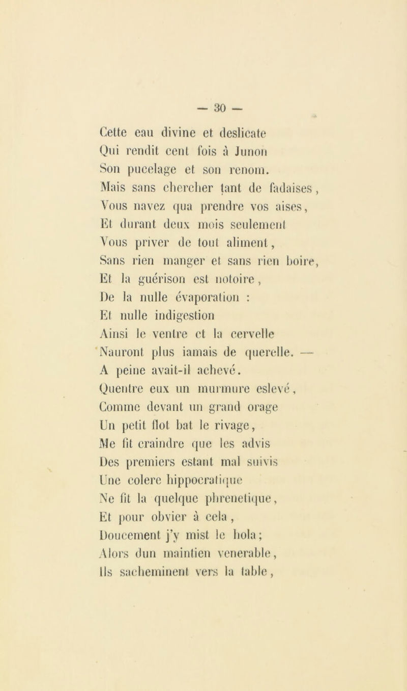 Cette eau divine et deslicate Qui rendit cent luis à Jiinon Son pucelage et son renom. Mais sans chercher tant de fadaises Vous navez (jua prendre vos aises, Kt durant deux mois seulement Vous priver de tout aliment, Sans rien manger et sans rien hoii’c Et la guérison est notoire , De la nulle évaporation : Et nulle indigestion Ainsi le ventre et la cervelle 'Nauront plus iamais de (juerelle. — A peine avait-il achevé. Quentre eux un murmure eslevé, Comme devant un grand orage Du petit Ilot hat le rivage, Me fit craindre que les ad vis Des [iremiers estant mal suivis Une colere hippocratiipic Ne ht la (pielque phrenelique, Et |)Our obvier à cela , Doucement j’y mist le hola ; Alors dun maintien vénérable. Us sacheminent vers la table,