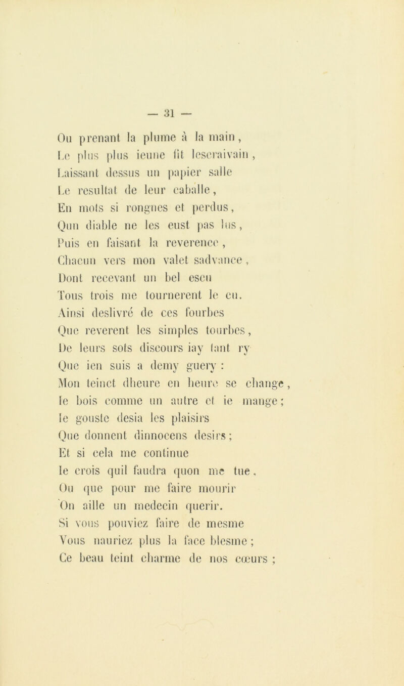 Oii prenant la plnnie à la main, L(‘ j)lns plus ieniic fit lescraivain , Laissant dessus iin |)apier salle Le résultat de leur eaballe, En mois si rendues et perdus, Ouu diable ne les eiist pas lus, Puis eu faisant la reverence , Cbaeuii vers mon valet sadvauee, Dont recevant un bel esen Tous trois me tournèrent le eu. Ainsi deslivré de ces fourbes Que revcrent les simples tourbes. De leurs sots discours iay (aut ry Que ien suis a demy guery : Mon tciuct dheurc eu heure se change, le hois comme un autre el ie mange; le goustc desia les plaisirs Que donnent dinnocens désirs; Et si cela me continue le crois quil faudra quon me tue. Ou (pie pour me faire mourir Ou aille un médecin quérir. Si vous pouviez faire de mesme Vous uauriez plus la face blesme ; Ce beau teint charme de nos c(jeurs ;