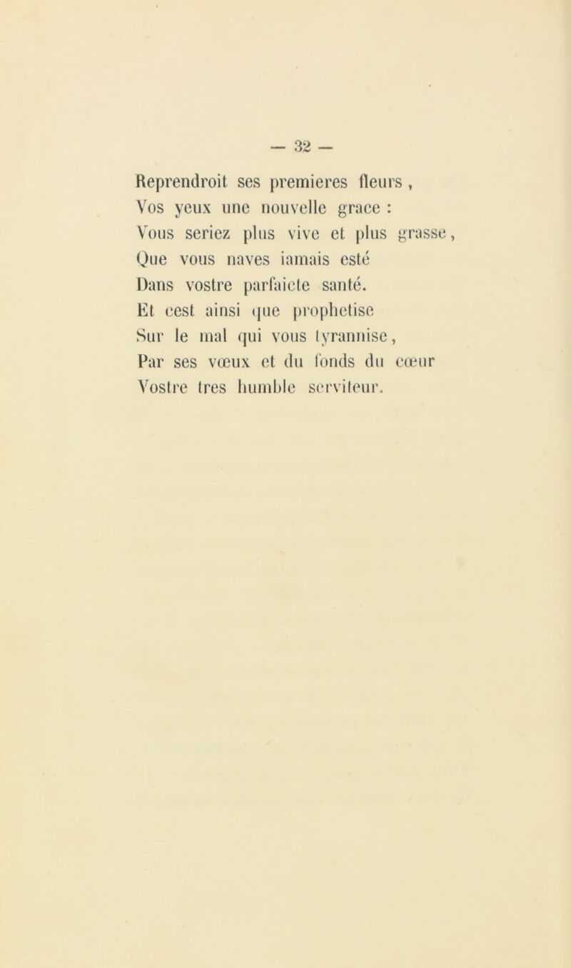 Keprendroit ses premières ileiirs , Vos yeux une nouvelle grâce : Vous seriez plus vive et plus grusse, Que vous naves iamais esté Dans vostre parlai etc sauté. Et cest ainsi (|ue prophétisé Sur le mal qui vous lyranuise, Par ses vœux et du Tonds du cœnr Vostre très humble S(M'vi(eur.
