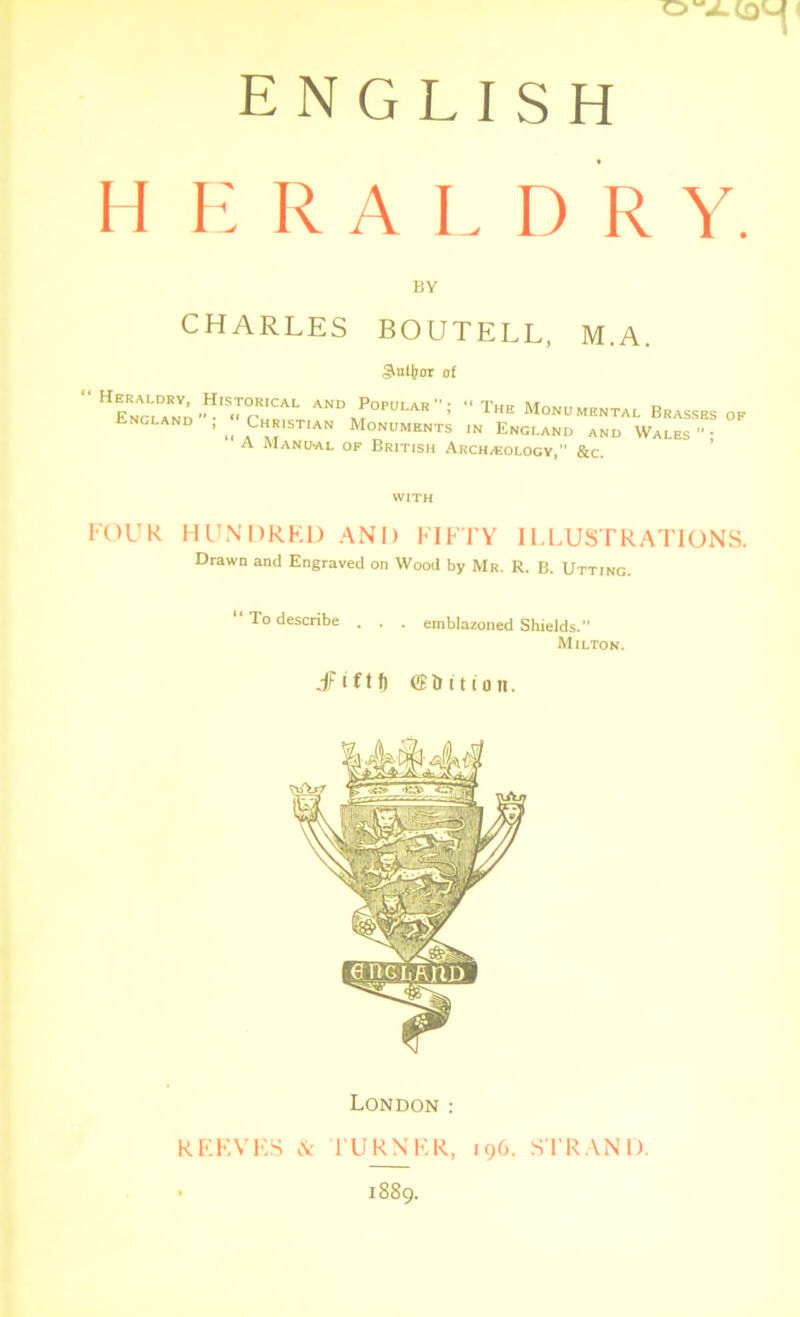 ENGLISH HERA L D R Y. BY CHARLES BOUTELL, M.A. Suitor of ^Popular; “ The Monumental Brasses of ^ Christian Monuments in England and Wales- A Manual of British Archaeology,” &c. with FOUR HUNDRED AND FIFTY ILLUSTRATIONS. Drawn and Engraved on Wood by Mr. R. B. Utting. To describe . . . emblazoned Shields. Milton. JFiftf) eE&ttton. London : REEVES & TURNER, 196. STRAND. • 1889.