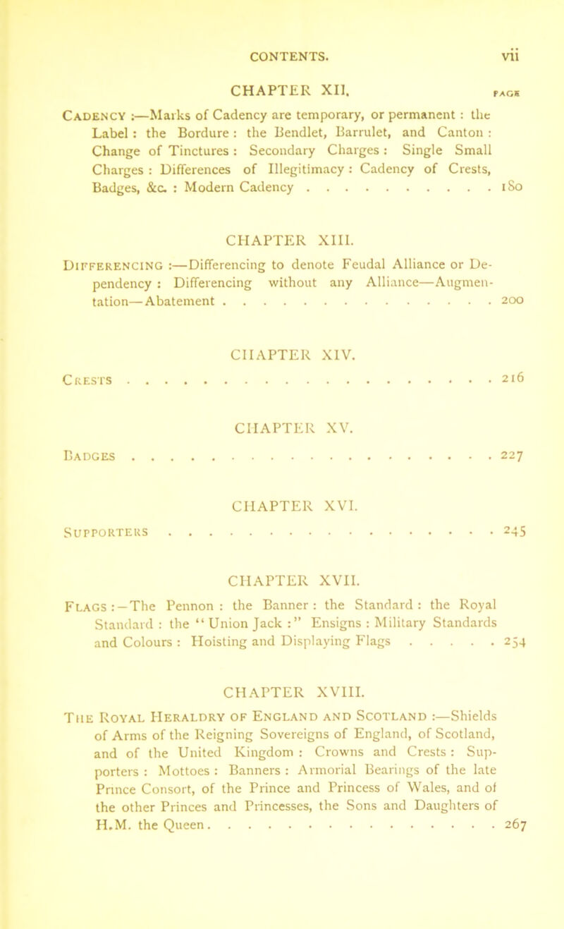 CHAPTER XII . PAGS Cadency ;—Marks of Cadency are temporary, or permanent: the Label : the Bordure : the Bendlet, Barrulet, and Canton : Change of Tinctures: Secondary Charges: Single Small Charges : Differences of Illegitimacy : Cadency of Crests, Badges, &c. : Modern Cadency 1S0 CHAPTER XIII. Differencing :—Differencing to denote Feudal Alliance or De- pendency : Differencing without any Alliance—Augmen- tation—Abatement 200 Crests CHAPTER XIV. 216 Badges CHAPTER XV. 227 Supporters CHAPTER XVI. 245 CHAPTER XVII. Flags: —The Pennon: the Banner: the Standard: the Royal Standard : the “Union Jack :” Ensigns : Military Standards and Colours : Hoisting and Displaying Flags 254 CHAPTER XVIII. The Royal Heraldry of England and Scotland :—Shields of Arms of the Reigning Sovereigns of England, of Scotland, and of the United Kingdom : Crowns and Crests : Sup- porters : Mottoes : Banners : Armorial Bearings of the late Prince Consort, of the Prince and Princess of Wales, and of the other Princes and Princesses, the Sons and Daughters of H.M. the Queen 267