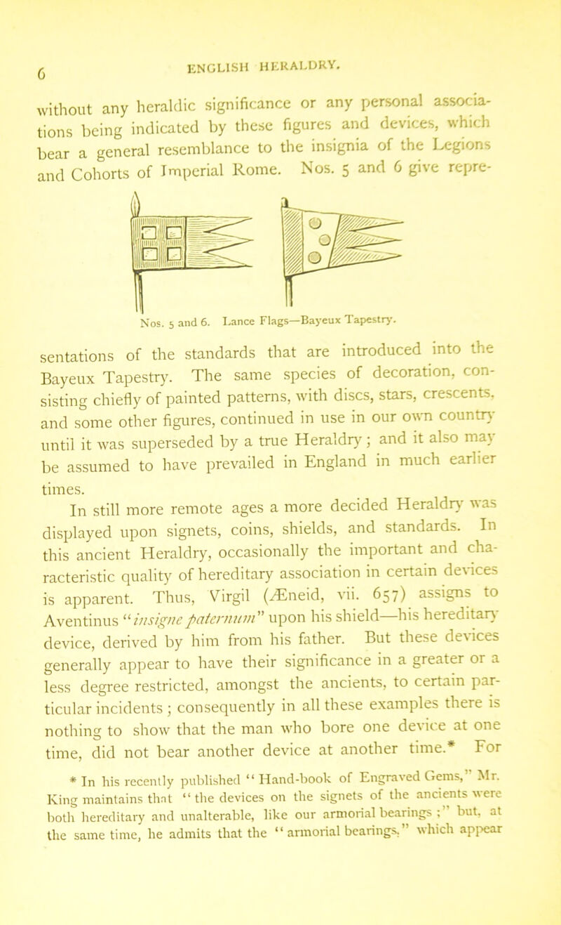 without any heraldic significance or any personal associa- tions being indicated by these figures and devices, which bear a general resemblance to the insignia of the Legions and Cohorts of Imperial Rome. Nos. 5 and 6 give repre- Nos. 5 and 6. Lance Flags—Bayeux Tapestry. sentations of the standards that are introduced into the Bayeux Tapestry. The same species of decoration, con- sisting chiefly of painted patterns, with discs, stars, crescents, and some other figures, continued in use in our own countrv until it was superseded by a true Heraldry; and it also mat be assumed to have prevailed in England in much earlier times. In still more remote ages a more decided Heraldry was displayed upon signets, coins, shields, and standards. In this ancient Heraldry, occasionally the important and cha- racteristic quality of hereditary association in certain devices is apparent. Thus, Virgil (Htneid, vii. 657) assigns to Aventinus “ insigne pciternum upon his shield—his hereditary device, derived by him from his father. But these devices generally appear to have their significance in a greater or a less degree restricted, amongst the ancients, to certain par- ticular incidents ; consequently in all these examples there is nothing to show that the man who bore one device at one time, did not bear another device at another time.* For * In his recently published “ Hand-book of Engraved Gems, Mr. King maintains that “ the devices on the signets of the ancients \\ ere both hereditary and unalterable, like our armorial bearings ; but. at the same time, he admits that the “ armorial bearings. which appear