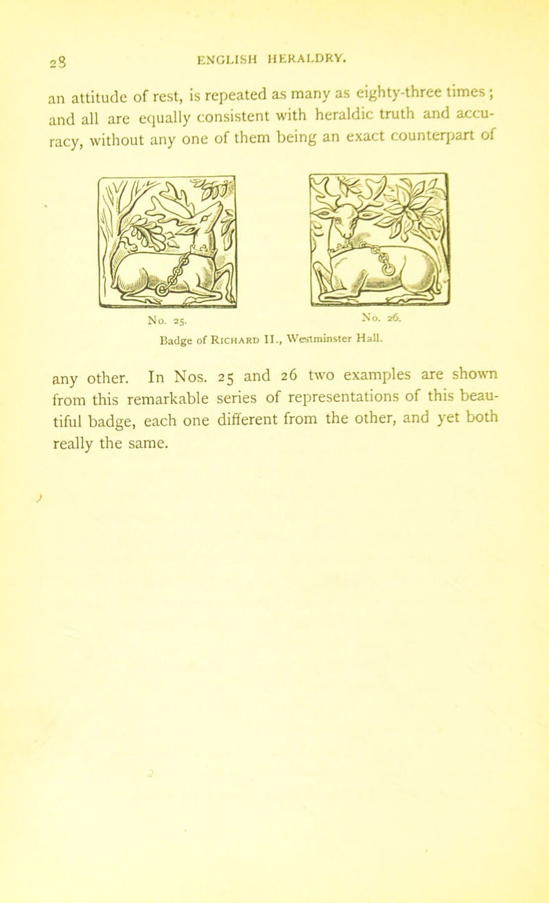 an attitude of rest, is repeated as many as eighty-three times ; and all are equally consistent with heraldic truth and accu- racy, without any one of them being an exact counterpart of No. 25. No. 2f5- Badge of Richard II., Westminster Hall. any other. In Nos. 25 and 26 two examples are shown from this remarkable series of representations of this beau- tiful badge, each one different from the other, and yet both really the same.