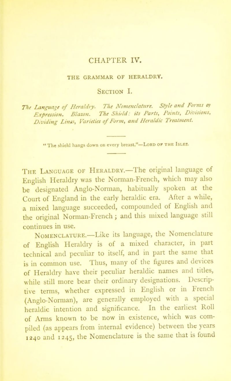 THE GRAMMAR OF HERALDRY. Section I. The Language of Heraldry. The Nomenclature. Style and Forms oj Expression. Blazon. The Shield: its Parts, Points, Divisions, Dividing Lints, Varieties of Form, and Heraldic Treatment. “ The shield hangs down on every breast.”—Lord of the Isles. The Language of Heraldry.—The original language of English Heraldry was the Norman-French, which may also be designated Anglo-Norman, habitually spoken at the Court of England in the early heraldic era. After a while, a mixed language succeeded, compounded of English and the original Norman-French; and this mixed language still continues in use. Nomenclature.—Like its language, the Nomenclature of English Heraldry is of a mixed character, in part technical and peculiar to itself, and in part the same that is in common use. Thus, many of the figures and devices of Heraldry have their peculiar heraldic names and titles, while still more bear their ordinary designations. Descrip- tive terms, whether expressed in English or in French (Anglo-Norman), are generally employed with a special heraldic intention and significance. In the earliest Roll of Arms known to be now in existence, which was com- piled (as appears from internal evidence) between the years 1240 and 1245, the Nomenclature is the same that is found