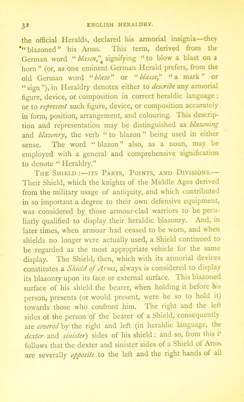 the official Heralds, declared his armorial insignia—they ‘“blazoned” his Arms. This term, derived from the German word “ blasensignifying “ to blow a blast on 3 horn ” (or, as one eminent German Herald prefers, from the old German word “blaze or “ blasse, “a mark” or “ sign ”), in Heraldry denotes either to describe any armorial figure, device, or composition in correct heraldic language; or to represent such figure, device, or composition accurately in form, position, arrangement, and colouring. This descrip- tion and representation may be distinguished as blazoning and blazonry, the verb “ to blazon ” being used in either sense. The word “ blazon ” also, as a noun, may be employed with a general and comprehensive signification to denote “ Heraldry.” The Shield :—its Parts, Points, and Divisions.— Their Shield, which the knights of the Middle Ages derived from the military usage of antiquity, and which contributed in so important a degree to their own defensive equipment, was considered by those armour-clad warriors to be pecu- liarly qualified to display their heraldic blazonry. And, in later times, when armour had ceased to be wom, and when shields no longer were actually used, a Shield continued to be regarded as the most appropriate vehicle for the same display. The Shield, then, which with its armorial devices constitutes a Shield of Arms, always is considered to display its blazonry upon its face or external surface. This blazoned surface of his shield the bearer, when holding it before his person, presents (or would present, were he so to hold it) towards those who confront him. The right and the left sides ol the person of the bearer of a Shield, consequently' are covered by the right and left (in heraldic language, the dexter and sinister) sides of his shield: and so, from this i. follows that the dexter and sinister sides of a Shield of Arms are severally' opposite to the left and the right hands of ail