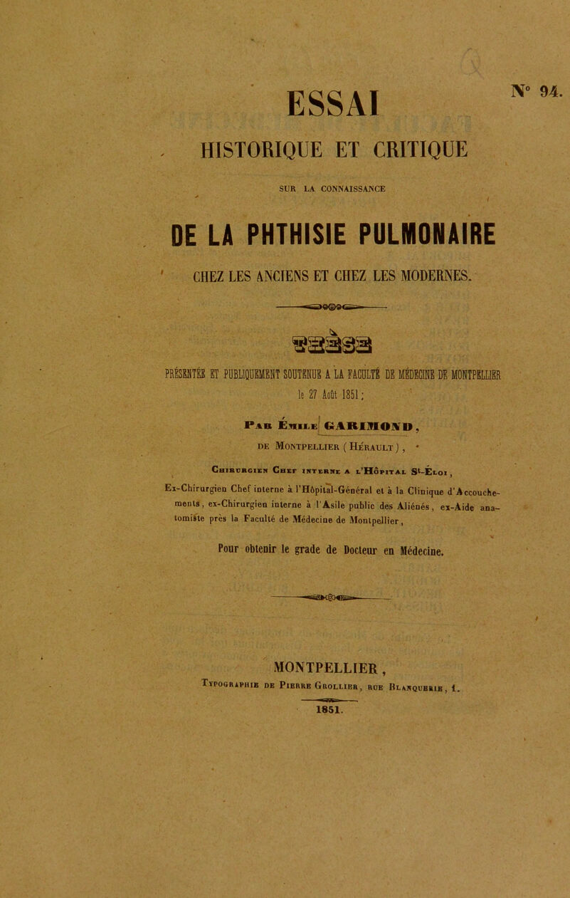 N* 94. - HISTORIQUE ET CRITIQUE SUR LA CONNAISSANCE DE LA PHTHISIE PULMONAIRE ' CHEZ LES ANCIENS ET CHEZ LES MODERNES. PRÉSENTÉE ET PUBLIQUEMENT SOUTENUE A LA FACULTÉ DE MÉDECINE DE MONTPELLIER le 27 Août 1851; Pab Enn.ii GAROIOIVD, de Montpellier ( Hérault ), ♦ Chirurgien Chef interne a l’Hôpital 9*-Éloi , Ex-Chirurgien Chef interne à l'Hôpital-Général et à la Clinique d’Accouche- ments, ex-Chirurgien interne à l’Asile public des Aliénés, ex-Aide ana- tomiste près la Faculté de Médecine de Montpellier, Pour obtenir le grade de Docteur en Médecine. —«SSfrtgX®»- MONTPELLIER , Tïpographie de Pierre Grollier, rob Blmiqubrib, 1. 1851.