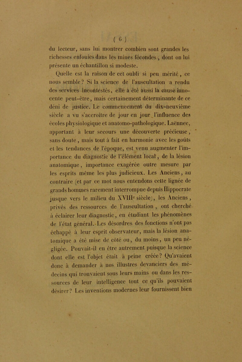 du lecteur, sans lui montrer combien sont grandes les richesses enfouies dans les mines fécondes , dont on lui présente un échantillon si modeste. Quelle est la raison de cet oubli si peu mérité, ce nous semble ? Si la science de l’auscultation a rendu des services incontestés, elle a été aussi la cause inno- cente peut-être, mais certainement déterminante de ce déni de justice. Le commencement du dix-neuvième siècle a vu s’accroître de jour en jour l’influence des écoles physiologique et anatomo-pathologique. Laënnec, apportant à leur secours une découverte précieuse, sans doute , mais tout à fait en harmonie avec les goûts et les tendances de l’époque, est venu augmenter l'im- portance du diagnostic de l’élément local, de la lésion anatomique, importance exagérée outre mesure par les esprits même les plus judicieux. Les Anciens, au contraire (et par ce mot nous entendons cette lignée de grands hommes rarement interrompue depuis Hippocrate jusque vers le milieu du XVIIIe siècle), les Anciens, privés des ressources de l’auscultation , ont cherché à éclairer leur diagnostic, en étudiant les phénomènes de l’état général.-Les désordres des fonctions n’ont pas échappé à leur esprit observateur, mais la lésion ana- tomique a été mise de côté ou, du moins, un peu né- gligée. Pouvait-il en être autrement puisque la science dont elle est l’objet était à peine créée? Qu’avaient donc à demander à nos illustres devanciers des mé- decins qui trouvaient sous leurs mains ou dans les res- sources de leur intelligence tout ce qu’ils pouvaient désirer? Les inventions modernes leur fournissent bien