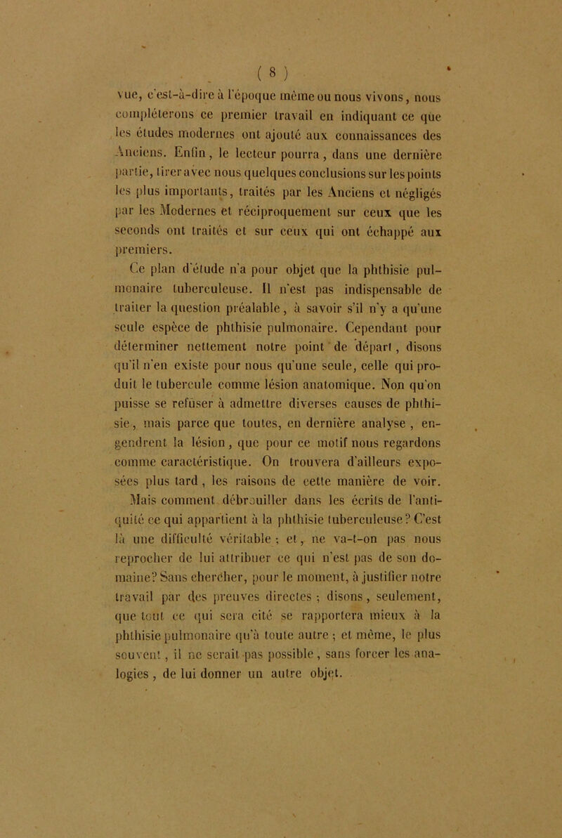 vue, c esl-ù-dire à l’époque même ou nous vivons, nous compléterons ce premier travail en indiquant ce que les éludes modernes ont ajouté aux connaissances des Anciens. Enlin, le lecteur pourra, dans une dernière partie, tirer avec nous quelques conclusions sur les points les plus importants, traités par les Anciens et négligés par les Modernes et réciproquement sur ceux que les seconds ont traités et sur ceux qui ont échappé aux premiers. Ce plan d'étude n’a pour objet que la phthisie pul- monaire tuberculeuse. Il n'est pas indispensable de traiter la question préalable, à savoir s’il n’y a qu'une seule espèce de phthisie pulmonaire. Cependant pour déterminer nettement notre point de départ, disons qu'il n'en existe pour nous qu'une seule, celle qui pro- duit le tubercule comme lésion anatomique. Non qu'on puisse se refuser à admettre diverses causes de phthi- sie, mais parce que toutes, en dernière analyse , en- gendrent la lésion, que pour ce motif nous regardons comme caractéristique. On trouvera d’ailleurs expo- sées plus tard , les raisons de celte manière de voir. Mais comment débrouiller dans les écrits de l'anti- quité ce qui appartient à la phthisie tuberculeuse? C’est là une difficulté véritable-, et, ne va-t-on pas nous reprocher de lui attribuer ce qui n'est pas de son do- maine? Sans cheréher, pour le moment, à justifier notre travail par des preuves directes-, disons, seulement, que tout ce qui sera cité se rapportera mieux à la phthisie pulmonaire qu’à toute autre ; et meme, le plus souvent, il ne serait pas possible, sans forcer les ana- logies , de lui donner un autre objet.