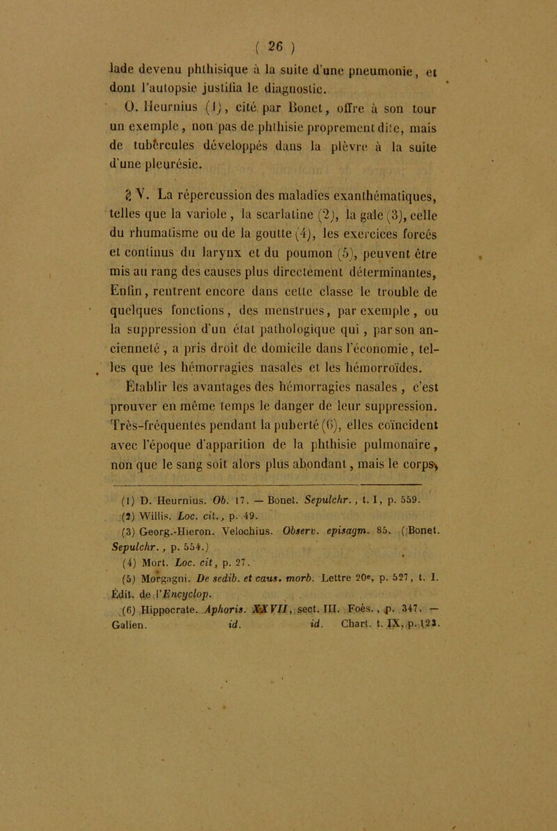 lade devenu phthisique à la suite d’une pneumonie, et dont l’autopsie justifia le diagnostic. 0. Heurnius ( 1 j, cité par Bonet, olïre à son tour un exemple, non pas de phthisie proprement dite, mais de tubèrcules développés dans la plèvre à la suite d'une pleurésie. V. La répercussion des maladies exanthématiques, telles que la variole , la scarlatine (2), la gale (3), celle du rhumatisme ou de la goutte (4j, les exercices forcés et continus du larynx et du poumon (5), peuvent être mis au rang des causes plus directement déterminantes, Enfin, rentrent encore dans celle classe le trouble de quelques fonctions, des menstrues, par exemple , ou la suppression d'un étal pathologique qui , par son an- cienneté , a pris droit de domicile dans l’économie, tel- les que les hémorragies nasales et les hémorroïdes. Établir les avantages des hémorragies nasales , c’est prouver en même temps le danger de leur suppression. Très-fréquentes pendant la puberté (G), elles coïncident avec l’époque d'apparition de la phthisie pulmonaire, V non que le sang soit alors plus abondant, mais le corps* (1) D. Heurnius. Ob. 17. —Bonet. Sepulchr., 1.1, p. 559. (2) Willis. Loc. cit., p. 49. (3) Georg.-Hieron. Velochius. Observ. episagm. 85. ( Bonet. Sepulchr., p. 554.) (4) Mort. Loc. cit, p. 27. (5) Morgagni. De sedib. et caus. morb. Lettre 20e, p. 527, t. I. Édit, de VEncyclop. (6) Hippocrate. Aphoris. XXVII, sect. III. Foès., 4). 347. — Galien. id. id. Chart. t. IX, p. t2S.