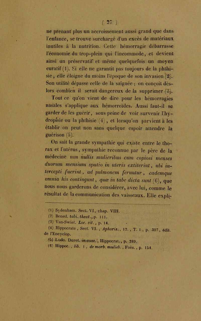 ne prenant plus un accroissement aussi grand que dans l’enfance, se trouve surchargé d’un excès de matériaux inutiles à la nutrition. Celle hémorragie débarrasse l’économie du Irop-plein qui l’incommode, et devient ainsi un préservatif et même quelquefois un moyen curatif (1). Si elle ne garantit pas toujours de la phthi- sie , elle éloigne du moins l’époque de son invasion (2). Son utilité dépasse celle de la saignée ; on conçoit dès- lors combien il serait dangereux de la supprimer (3). Tout ce qu’on vient de dire pour les hémorragies nasales s’applique aux hémorroïdes. Aussi faut-il se garder de les guérir, sous peine de voir survenir l'hy- dropîsie ou la phthisie (4), et lorsqu’on parvient à les établir on peut non sans quelque espoir attendre la guérison (5). On sait la grande sympathie qui existe entre le tho- rax et l’utérus, sympathie reconnue par le père de la médecine non nuliis mulieribus cum copiosi menses duorum mensium spatio in nteris extiterint, ubi in- tercepti fuerint, ad pidmonem feruntur, cademque omnia liis contingunt, quœ in tabe dicta sunt (6), que nous nous garderons de considérer, avec lui, comme le résultat de la communication des vaisseaux. Elle expli- (1) Sydenham. Sect. VI, chap. VIII. (2) Bened. tabi. theat., p. ni. (3) Van-Swiet. Loc. cit., p. li. (4) Hippocrate, Sect. VI. , Âphoris., 12. , T. 1 , p. .597, édit, de l’Encyclop. Ludo. Duret. in-coac., Hippocrat., p. 289. (6) Hippoc. , lib. 1 , demorfr. mulieb., Foès., p. 154.