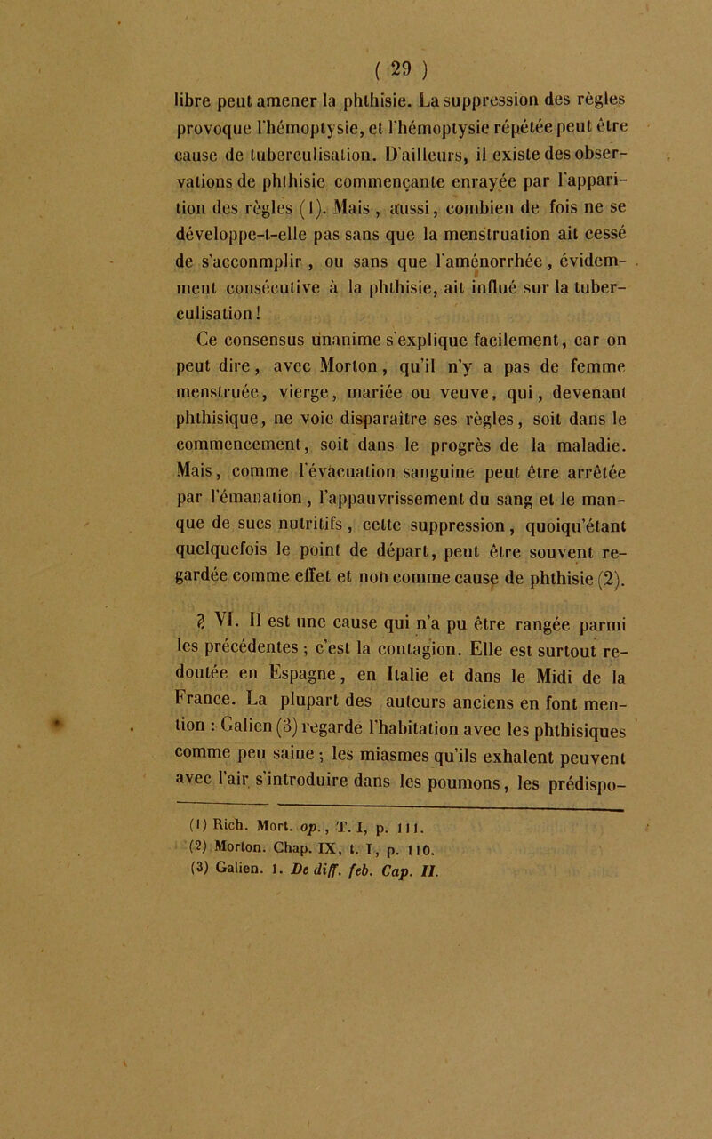 libre peut amener la phthisie. La suppression des règles provoque l'hémoptysie, et l'hémoptysie répétée peut être cause de tuberculisation. D'ailleurs, il existe des obser- vations de phthisie commençante enrayée par l'appari- tion des règles (1). Mais , aussi, combien de fois ne se développe-t-elle pas sans que la menstruation ait cessé de s’acconmplir , ou sans que l'aménorrhée, évidem- ment consécutive à la phthisie, ait influé sur la tuber- culisation! Ce consensus unanime s'explique facilement, car on peut dire, avec Morton, qu’il n’y a pas de femme menstruée, vierge, mariée ou veuve, qui, devenant phthisique, ne voie disparaître ses règles, soit dans le commencement, soit dans le progrès de la maladie. Mais, comme l’évacuation sanguine peut être arrêtée par l'émanation , l’appauvrissement du sang et le man- que de sucs nutritifs , celte suppression, quoiqu’étant quelquefois le point de départ, peut être souvent re- gardée comme effet et non comme cause de phthisie (2). 2 VJ. 11 est une cause qui n’a pu être rangée parmi les précédentes ; c’est la contagion. Elle est surtout re- doutée en Espagne, en Italie et dans le Midi de la France. La plupart des auteurs anciens en font men- tion : Galien (3) regarde l’habitation avec les phthisiques comme peu saine ; les miasmes qu’ils exhalent peuvent avec 1 air s introduire dans les poumons, les prédispo- (1) Rich. Mort. op., T. I, p. 111. (2) Morton. Chap. IX, t. I, p. 110. (3) Galien. 1. De di(f. feb. Cap. II.