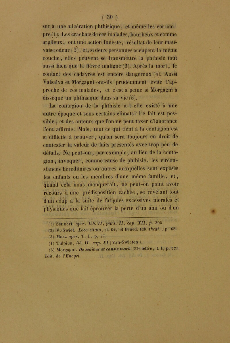 ser à une ulcération phthisique, et même les corrom- pre (1). I .es crachats de ces malades, bourbeux et comme argileux, ont une action funeste, résultat de leur mau- « vaise odeur (2); et, si deux personnes occupent la meme couche, elles peuvent se transmettre la phthisie tout aussi bien que la lièvre maligne (3). Après la mort, le contact des cadavres est encore dangereux (4). Aussi Yalsalva et Morgagni ont-ils prudemment évité l’ap- proche de ces malades, et c’est à peine si Morgagni a disséqué un phthisique dans sa vie (5). La contagion de la phthisie a-t-elle existé à une autre époque et sous certains climats? Le fait est pos- sible , et des auteurs que l’on ne peut taxer d’ignorance l’ont affirmé. Mais, tout ce qui tient à la contagion est si difficile à prouver, qu’on sera toujours en droit de contester la valeur de faits présentés avec trop peu de détails. Ne peut-on, par exemple, au lieu de la conta- gion , invoquer, comme cause de phthisie, les circon- stances héréditaires ou autres auxquelles sont exposés les enfants ou les membres d’une même famille, et, quand cela nous manquerait, ne peut-on point avoir recours à une prédisposition cachée , se révélant tout d’un coup à la suite de fatigues excessives morales et physiques que fait éprouver la perle d’un ami ou d’un (1) Sennerl. oper. Lib. II, pars. II, cap. XII, p. 305. (2) V.-Swie». Loco eitato, p. 64 , et Bened. tab. theat., p. 68. (3) Mort. oper. T. I, p. 27. (4) Tulpius , lib. II, cap. XI (Van-Swieten ). (5) Morgagni. De sedibus et causis morb 22« lettre, t. 1, p. 521. Édit, de VEnrycl.