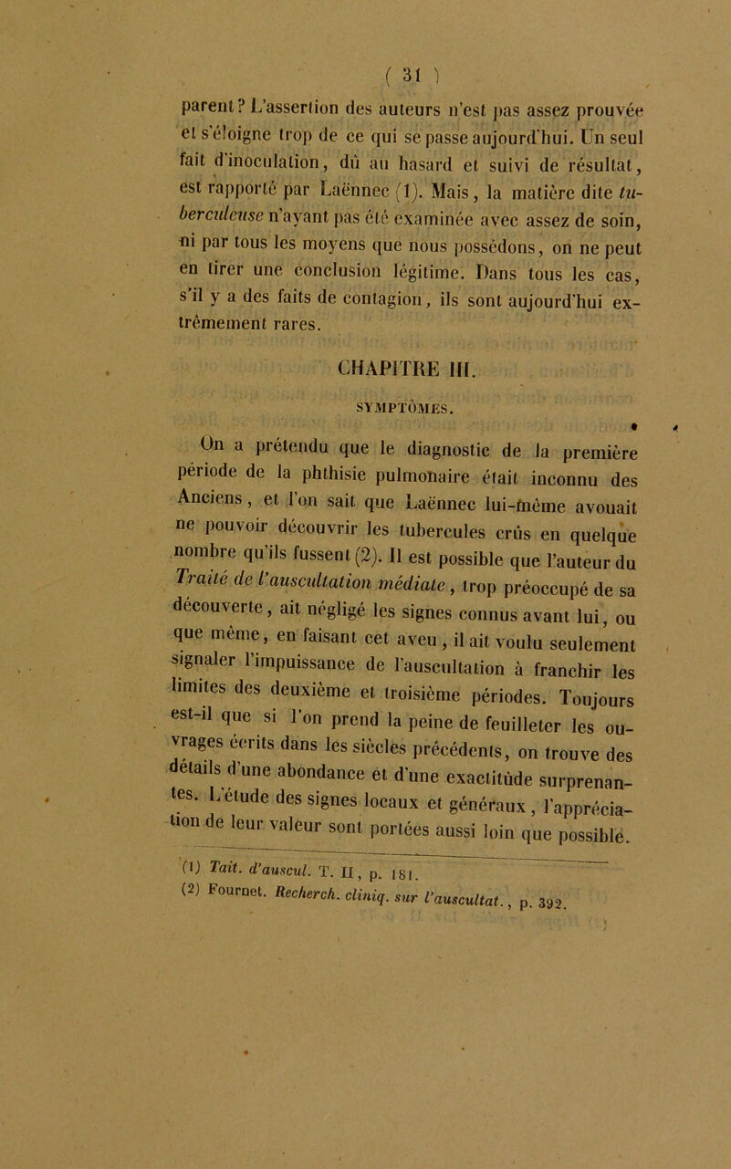 parent? L’assertion des auteurs n’est pas assez prouvée et s éloigne trop de ce qui sëpasse aujourd'hui. Un seul fait d inoculation, dû au hasard et suivi de résultat, est rapporte par Laënnec (1). Mais , la matière dite tu- berculeuse n ayant pas été examinée avec assez de soin, ni par tous les moyens que nous possédons, on ne peut en tirer une conclusion légitime. Dans tous les cas, s il y a des faits de contagion, ils sont aujourd'hui ex- trêmement rares. CHAPITRE 1IL On a prétendu que le diagnostic de la première période de la phthisie pulmonaire était inconnu des Anciens, et 1 on sait que Laënnec lui-tnème avouait ne pouvoir découvrir les tubercules crûs en quelque nombre qu’ils fussent (2). Il est possible que l’auteur du Traite de T auscultation médiate , trop préoccupé de sa decouverte, ait négligé les signes connus avant lui, ou que même, en faisant cet aveu , il ait voulu seulement signaler l’impuissance de l’auscultation à franchir les limites des deuxième et troisième périodes. Toujours est-il que si l’on prend la peine de feuilleter les ou- vrages écrits dans les siècles précédents, on trouve des détails d’une abondance et d’une exactitude surprenan- tes. L’élude des signes locaux et généraux, l’apprécia- lion de^eurvaJeur sont portées aussi loin que possible. (O Tait, d’auscul. T. Il, p. /g 1. (2) Fouroet. Recherch. cliniq. sur l’auscultat., p. 392.