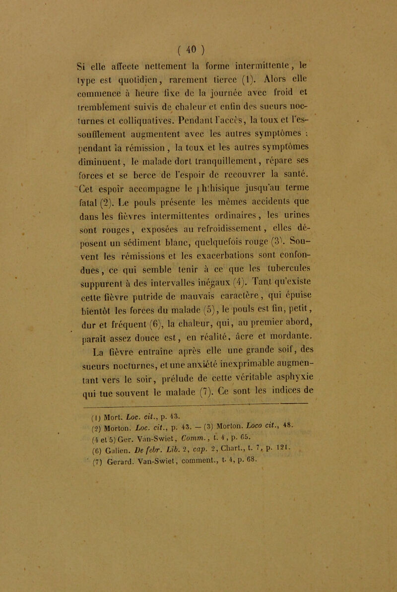 ( 40 ) Si elle alTecle nettement la forme intermittente, le type est quotidien, rarement tierce (1). Alors elle commence à heure fixe de la journée avec froid et tremblement suivis de chaleur et enfin des sueurs noc- * tûmes et colliqualives. Pendant l'accès, la toux et l'es- soufflement augmentent avec les autres symptômes ; pendant la rémission , la toux et les autres symptômes diminuent , le malade dort tranquillement, répare ses forces et se berce de l’espoir de recouvrer la santé. Cet espoir accompagne le j hlbisique jusqu’au terme fatal (2). Le pouls présente les mêmes accidents que dans les fièvres intermittentes ordinaires, les urines sont rouges, exposées au refroidissement, elles dé- posent un sédiment blanc, quelquefois rouge (3\ Sou- vent les rémissions et les exacerbations sont confon- dues , ce qui semble tenir à ce que les tubercules suppurent à des intervalles inégaux (4). Taqt qu existe cette fièvre putride de mauvais caractère, qui épuise bientôt les forces du malade (5), le pouls est fin, petit, dur et fréquent (6), la chaleur, qui, au premier abord, parait assez douce est, en réalité, âcre et mordante. La fièvre entraîne après elle une grande soit, des sueurs nocturnes, et une anxiété inexprimable augmen- tant vers le soir, prélude de cette véritable asphyxie qui tue souvent le malade (7). Ce sont les indices de (1) Mort. Loc. cit., p. 43. (2) Morton. Loc. cit., p. 43. — (3) Morton. Loco cit., 48 (4 et 5) Ger. V;m-Swiet, Comm., t. 4, p. 05. (G) Galien. De febr. Lib. 2, cap. 2, Chart., t. 1, p. 121.