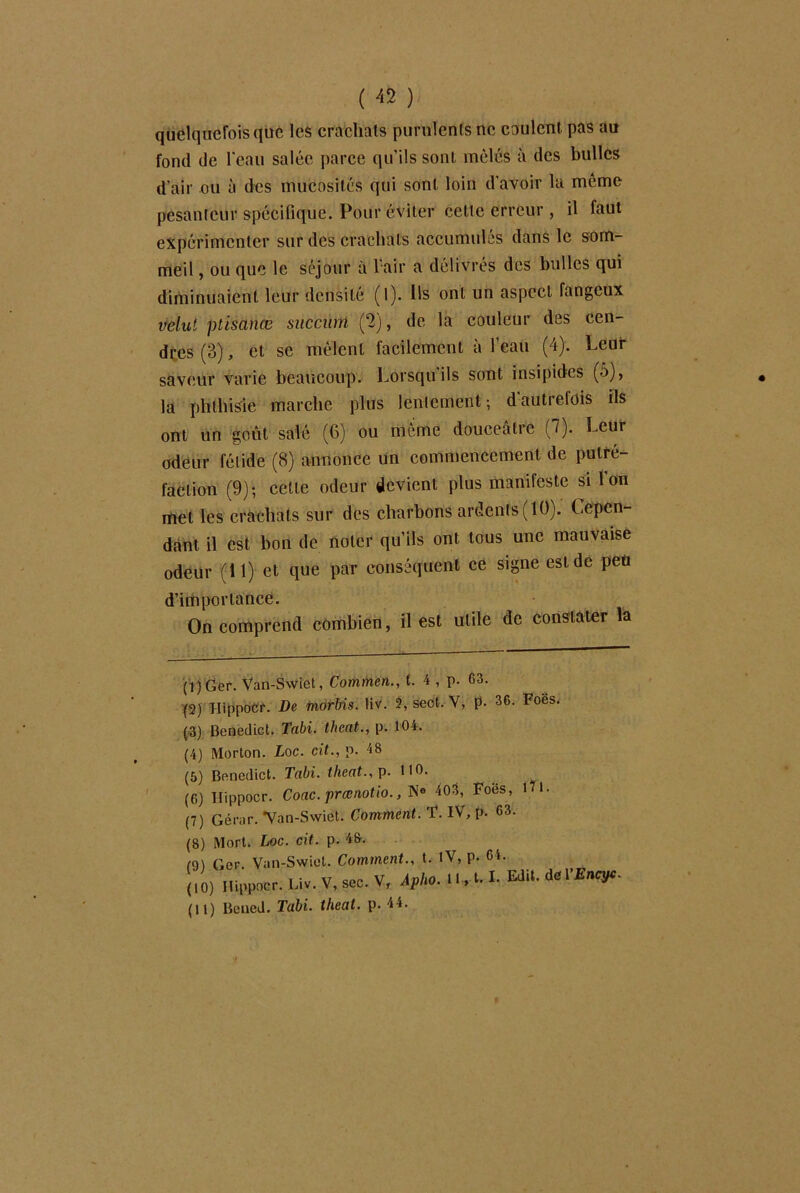 quelquefois que les crachais purulents ne coulent pas au fond de l'eau salée parce qu’ils sont mêlés à des bulles d’air ou à des mucosités qui sont loin d’avoir la même pesanteur spécifique. Pour éviter cette erreur , il faut expérimenter sur des crachats accumulés dans le som- meil , ou que le séjour à l'air a délivrés des bulles qui diminuaient leur densité (1). Ils ont un aspect fangeux velut ptisanœ succütn (2), de la couleur des cen- dres (3), et se mêlent facilement à l’eau (4). Leur saveur varie beaucoup. Lorsqu ils sont insipides (■>), la phthisie marche plus lentement; d’autrefois ils ont un goût salé (6) ou même douceâtre (7). Leur odeur fétide (8) annonce un commencement de putré- faction (9); cette odeur devient plus manifeste si l'on met les crachats sur des charbons ardents (10). Cepen- dant il est bon de noter qu’ils ont tous une mauvaise odeur (11) et que par conséquent ce signe est de peü d’importance. On comprend combien, il est utile de constater la (1) Ger. Van-Swiet, Commen., f. 4 , p. 63. (2) Hippocr. De morbis. liv. 2, seot. V, p. 36- Foës. (3) Benedict. Tabi. theat., p. 104. (4) Morton. Loc. rit., p. 48 (5) Benedict. Tabi. theat., p. 110. (6) Hippocr. Coac. prœnotio., N® 403, Foes, iU. (7) Gérar. Van-Swiet. Comment. ï. IV, p. 63. (8) Mort. Loc. rit. p. 48. (9) Ger. Van-Swiet. Comment., t. IV, p. Cl. (10) Hippocr. Liv. V, sec. V, Apho. 1 M-1- deVEncyc- (11) Bened. Tabi. theat. p. 44.