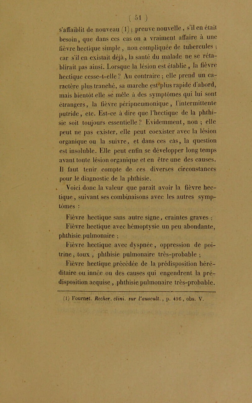 s’affaiblit de nouveau (1) ; preuve nouvelle , s il en était besoin, que dans ces cas on a vraiment affaire à une lièvre hectique simple , non compliquée de tubercules ; car s'il en existait déjà, la santé du malade ne se réta- blirait pas ainsi. Lorsque la lésion est établie , la fièvre hectique cesse-t-elle ? Au contraire ; elle prend un ca- ractère plus tranché, sa marche est'plus rapide d abord, mais bientôt elle se mêle à des symptômes qui lui sont étrangers, la fièvre péripneumonique, l'intermittente putride, etc. Est-ce à dire que l’hectique de la phthi- sie soit toujours essentielle? Evidemment, non ; elle peut ne pas exister, elle peut coexister avec la lésion organique ou la suivre, et dans ces càs, la question est insoluble. Elle peut enfin se développer long temps avant toute lésion organique et en être une des causes. Il faut tenir compte de ces diverses circonstances pour lé diagnostic de la phthisie. » Voici donc la valeur que paraît avoir la fièvre hec- tique , suivant ses combinaisons avec les autres symp- tômes : Fièvre hectique sans autre signe, craintes graves -, Fièvre hectique avec hémoptysie un peu abondante, phthisie pulmonaire -, Fièvre hectique avec dyspnée, oppression de poi- trine , toux , phthisie pulmonaire très-probable ; Fièvre hectique précédée de la prédisposition héré- ditaire ou innée ou des causes qui engendrent la pré- disposition acquise , phthisie pulmonaire très-probable. (1) Fournet. Recher, clini. sur l’auscult., p. 496, obs. Y.