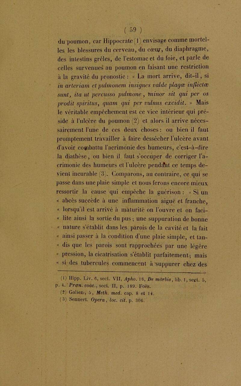 du poumon, car Hippocrate(1) envisage comme mortel- les les blessures du cerveau, du cœiy, du diaphragme, des intestins grêles, de l’estomac et du foie, et parle de celles survenues au poumon en faisant une restriction à la gravité du pronostic : « La mort arrive, dit-il, si in arteriam et pulmonem insignes valde plagæ inflictæ surit, ita ut percusso pulmone, minor sit qui per os prodit spirilus, quam qui per vulnus excidit. » Mais le véritable empêchement est ce vice intérieur qui pré- side à l’ulcère du poumon (2) et alors il arrive néces- sairement Tune de ces deux choses : ou bien il faut < promptement travailler à faire dessécher l’ulcère avant d’avoir combattu l’acrimonie des humeurs, c’est-à-dire la diathèse, ou bien il faut s’occuper de corriger l’a- crimonie des humeurs et l'ulcère penddht ce temps de- vient incurable (3). Comparons, au contraire, ce qui se passe dans une plaie simple et nous ferons encore mieux ressortir la cause qui empêche la guérison : « Si un « abcès succède à une inflammation aiguë et franche, « lorsqu’il est arrivé à maturité on l’ouvre et on faci- « lite ainsi la sortie du pus ; une suppuration de bonne « nature s’établit dans les parois de la cavité et la fait « ainsi passer à la condition d’une plaie simple, et tan- « dis que les parois sont rapprochées par une légère « pression, la cicatrisation s’établit parfaitement; mais « si des tubercules commencent à suppurer chez des (1) Hipp. Liv. 6, sect. VII, Apho. 18, De mdrbis, lib. 1, sect. 5, p. 4. Prcpn. coac., sect. II, p. 189. Foës. (2) Galien-, 5, Meth. med. cap. 8 et 14. (3) Sennert. Opéra, toc. cit. p. 306.