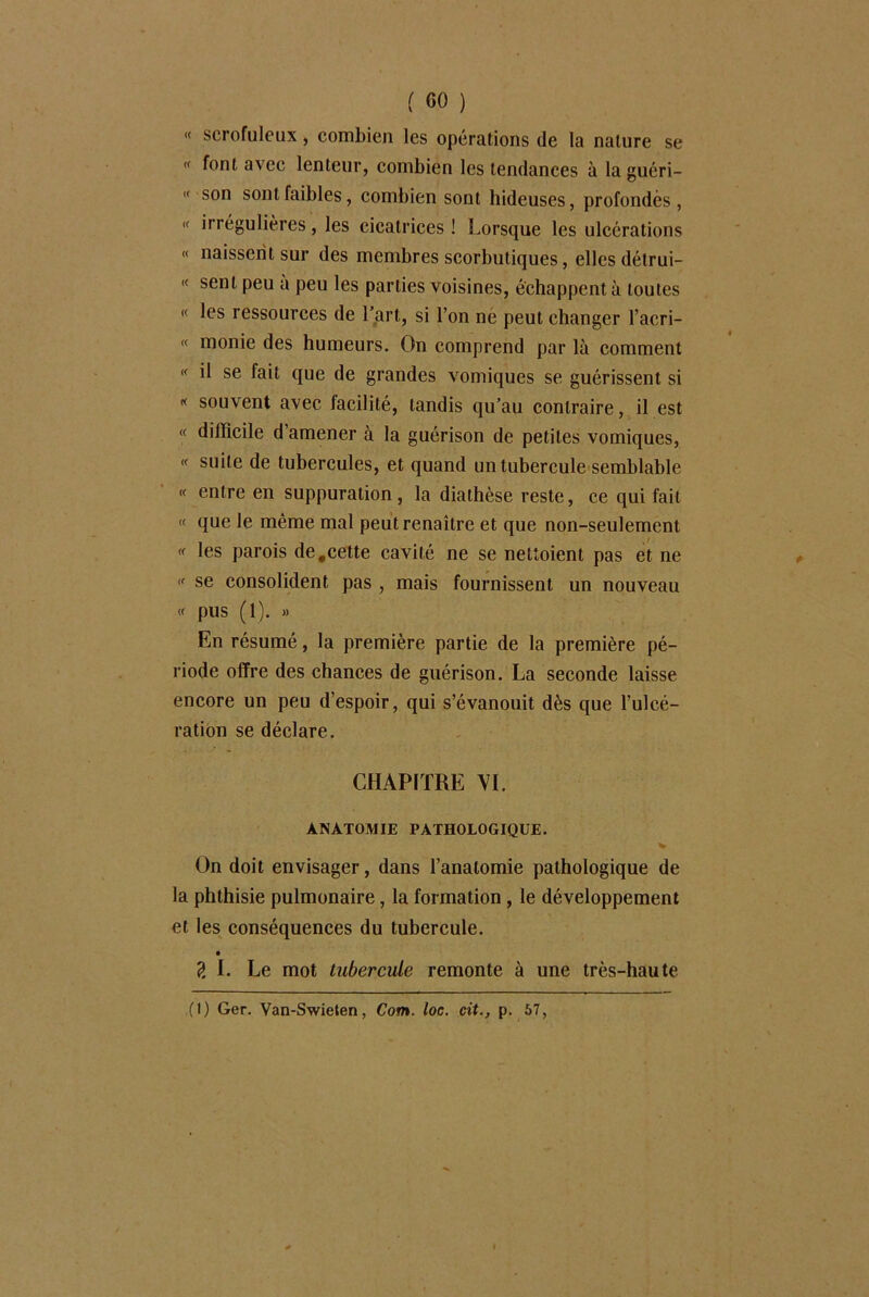 « scrofuleux, combien les opérations de la nature se  avec lenteur, combien les tendances à la guéri- « son sont faibles, combien sont hideuses, profondes, « irrégulières, les cicatrices ! Lorsque les ulcérations « naissent sur des membres scorbutiques, elles détrui- « sent peu a peu les parties voisines, échappent à toutes « les ressources de l’art, si l’on ne peut changer l’acri- « monie des humeurs. On comprend par là comment « il se fait que de grandes vomiques se guérissent si « souvent avec facilité, tandis qu’au contraire, il est « difficile d’amener à la guérison de petites vomiques, « suite de tubercules, et quand un tubercule semblable « entre en suppuration, la diathèse reste, ce qui fait « que le même mal peut renaître et que non-seulement « les parois de,cette cavité ne se nettoient pas et ne  se consolident pas , mais fournissent un nouveau « pus (1). « En résumé, la première partie de la première pé- riode offre des chances de guérison. La seconde laisse encore un peu d’espoir, qui s’évanouit dès que l’ulcé- ration se déclare. CHAPITRE VL ANATOMIE PATHOLOGIQUE. V On doit envisager, dans l’anatomie pathologique de la phthisie pulmonaire, la formation , le développement et les conséquences du tubercule. ?. L Le mot tubercule remonte à une très-haute (1) Ger. Van-Swieten, Corn. loc. cit., p. 57,