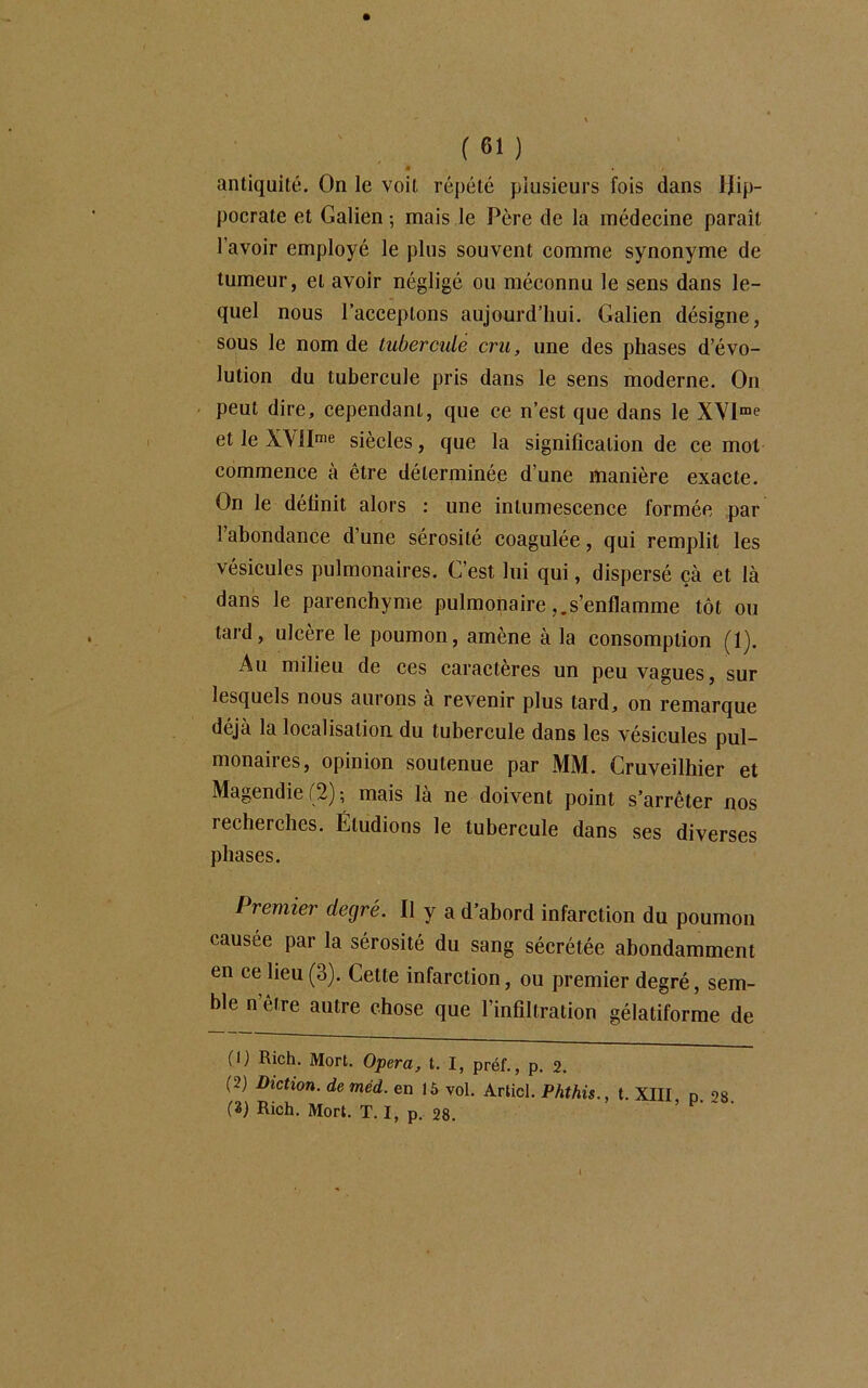 • s antiquité. On le voit répété plusieurs fois dans Hip- pocrate et Galien -, mais le Père de la médecine parait l’avoir employé le plus souvent comme synonyme de tumeur, et avoir négligé ou méconnu le sens dans le- quel nous l’acceptons aujourd’hui. Galien désigne, sous le nom de tubercule cru, une des phases d’évo- lution du tubercule pris dans le sens moderne. On peut dire, cependant, que ce n’est que dans le XVlme et le XVlIme siècles, que la signification de ce mot commence à être déterminée d’une manière exacte. On le définit alors : une intumescence formée par l’abondance d’une sérosité coagulée, qui remplit les vésicules pulmonaires. C’est lui qui, dispersé çà et là dans le parenchyme pulmonaires’enflamme tôt ou tard, ulcère le poumon, amène à la consomption (1). Au milieu de ces caractères un peu vagues, sur lesquels nous aurons à revenir plus tard, on remarque déjà la localisation du tubercule dans les vésicules pul- monaires, opinion soutenue par MM. Cruveilhier et Magendie (2); mais là ne doivent point s’arrêter nos recherches. Éludions le tubercule dans ses diverses phases. Premier degré. Il y a d’abord infarction du poumon causée par la sérosité du sang sécrétée abondamment en ce lieu (3). Cette infarction, ou premier degré, sem- ble n être autre chose que l’infiltration gélatiforme de (I) Rich. Mort. Opéra, t. I, préf., p. 2. (5) Diction, de méd. en 15 vol. Articl. Phthis.. t. XIII n os (3) Rich. Mort. T. I, p. 28. '