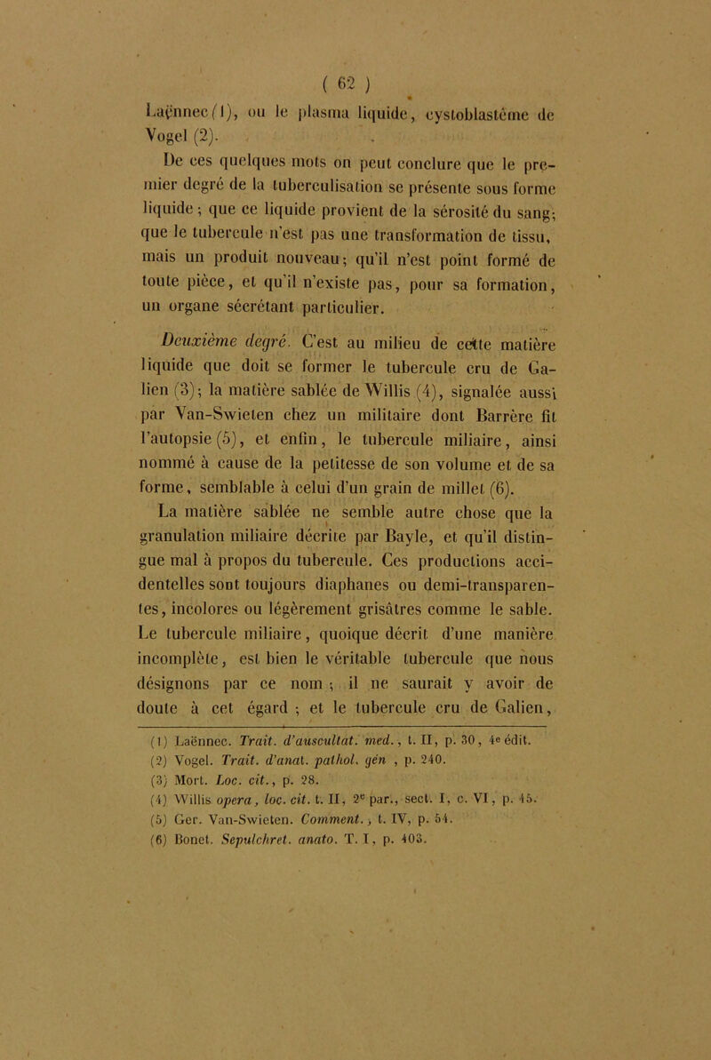 Laënnec fl), ou le plasma liquide, eystoblastôme de Vogel (2). , De ees quelques mois on peut conclure que le pre- mier degré de la luberculisation se présente sous forme liquide ; que ce liquide provient de la sérosité du sang-, que le tubercule n’est pas une transformation de tissu, mais un produit nouveau; qu’il n’est point formé de toute pièce, et qu’il n’existe pas, pour sa formation, un organe sécrétant particulier. Deuxième degré. C’est au milieu de cette matière liquide que doit se former le tubercule cru de Ga- lien (3); la matière sablée de Willis (4), signalée aussi par Van-Swielen chez un militaire dont Barrère fit l’autopsie (5), et enfin, le tubercule miliaire, ainsi nommé à cause de la petitesse de son volume et de sa forme, semblable à celui d’un grain de millet (6). La matière sablée ne semble autre chose que la granulation miliaire décrite par Bayle, et qu’il distin- gue mal à propos du tubercule. Ces productions acci- dentelles sont toujours diaphanes ou demi-transparen- tes, incolores ou légèrement grisâtres comme le sable. Le tubercule miliaire, quoique décrit d’une manière incomplète, est bien le véritable tubercule que nous désignons par ce nom ; il ne saurait y avoir de doute à cet égard ; et le tubercule cru de Galien, (1) Laënnec. Trait, d’auscultât, med., t. II, p. 30, 4e édit. (2) Vogel. Trait, d’anal, pathol. yen , p. 240. (3) Mort. Loc. cit., p. 28. (4) Willis opéra, loc. cit. t. II, 2e par., sect. I, c. VI, p. 45. (5) Ger. Van-Swieten. Comment., t. IV, p. 54. (6) Bonet. Sepulchret. anato. T. T, p. 403.