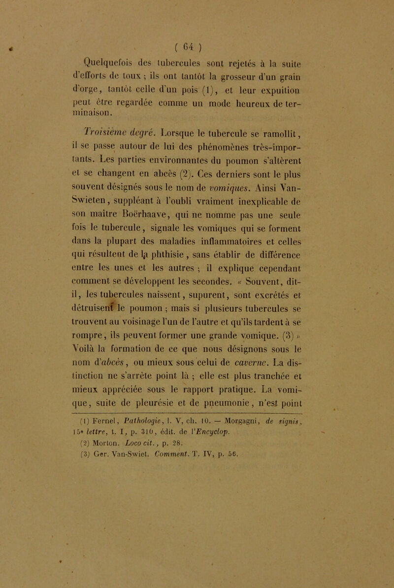 Quelquefois des tubercules sont rejetés à la suite d efforts de toux ; ils ont tantôt la grosseur d’un grain dorge, tantôt celle d’un pois (1), et leur expuition peut être regardée comme un mode heureux de ter- minaison. Troisième degré. Lorsque le tubercule se ramollit, il se passe: autour de lui des phénomènes très-impor- tants. Les parties environnantes du poumon s’altèrent et se changent en abcès (2). Ces derniers sont le plus souvent désignés sous le nom de vomiques. Ainsi Van- Swieten, suppléant à l’oubli vraiment inexplicable de son maître Boërhaave, qui ne nomme pas une seule lois le tubercule, signale les vomiques qui se forment dans la plupart des maladies inflammatoires et celles qui résultent de lp phthisie , sans établir de différence entre les unes et les autres -, il explique cependant comment se développent les secondes. « Souvent, dit- il, les tubercules naissent, supurent, sont excrétés et détruisent le poumon ; mais si plusieurs tubercules se trouvent au voisinage l’un de l’autre et qu’ils tardent à se rompre, ils peuvent former une grande vomique. (3) » Voilà la formation de ce que nous désignons sous le nom d'abcès, ou mieux sous celui de caverne. La dis- tinction ne s’arrête point là ; elle est plus tranchée et mieux appréciée sous le rapport pratique. La vomi- que, suite de pleurésie et de pneumonie, n’es.t point (1) Fernel, Pathologie, I. V, ch. 10. — Morgagni, de signis, 15® lettre, t. I, p. 310, édit, de 1 ’Encyclop. (2) Morton. Lococit., p. 28. (3) Ger. Van-Swiet. Comment. T. IV, p. 56.