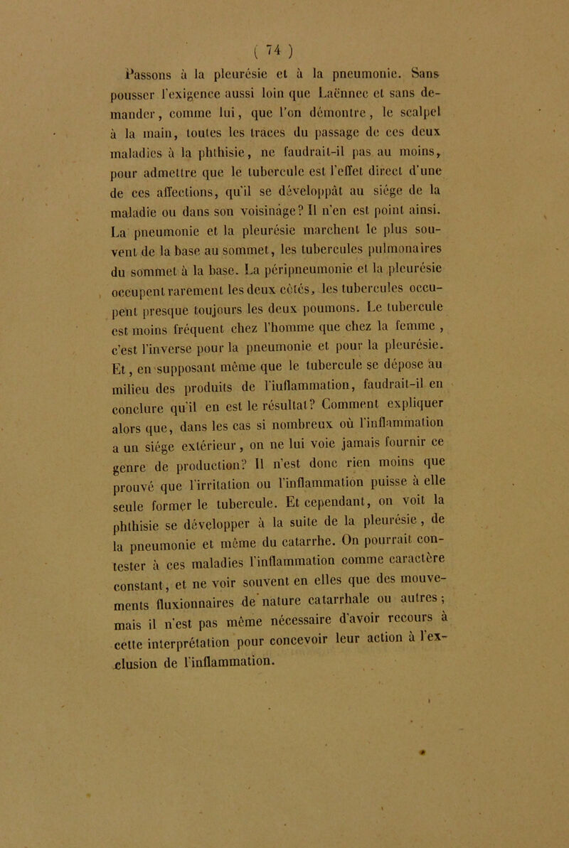 Passons à la pleurésie et à la pneumonie. Sans pousser l’exigence aussi loin que Laënnec et sans de- mander , comme lui, que l’on démontre, le scalpel à la main, toutes les traces du passage de ces deux maladies à la phthisie, ne faudrait-il pas au moins, pour admettre que le tubercule est l’effet direct d’une de ces affections, qu'il se développât au siège de la maladie ou dans son voisinage? 11 n’en est point ainsi. La pneumonie et la pleurésie marchent le plus sou- vent de la base au sommet, les tubercules pulmonaires du sommet à la base. La péripneumonie et la pleurésie occupent rarement les deux côtés, les tubercules occu- pent presque toujours les deux poumons. Le tubercule est moins fréquent chez l’homme que chez la femme , c’est l’inverse pour la pneumonie et pour la pleurésie. Et, en supposant môme que le tubercule se dépose au milieu des produits de l’iullammation, faudrait-il en conclure qu’il en est le résultat? Comment expliquer alors que, dans les cas si nombreux où l'inflammation a un siège extérieur, on ne lui voie jamais fournir ce genre de production? 11 n’est donc rien moins que prouvé que l'irritation ou l’inflammation puisse à elle seule formerle tubercule. Et cependant, on voit la phthisie se développer à la suite de la pleurésie, de la pneumonie et môme du catarrhe. On pourrait con- tester à ces maladies l'inflammation comme caractère constant, et ne voir souvent en elles que des mouve- ments fluxionnaires de nature catarrhale ou autres ; mais il n’est pas même nécessaire d'avoir recours à cette interprétation pour concevoir leur action a 1 ex- elusion de l inflammation.