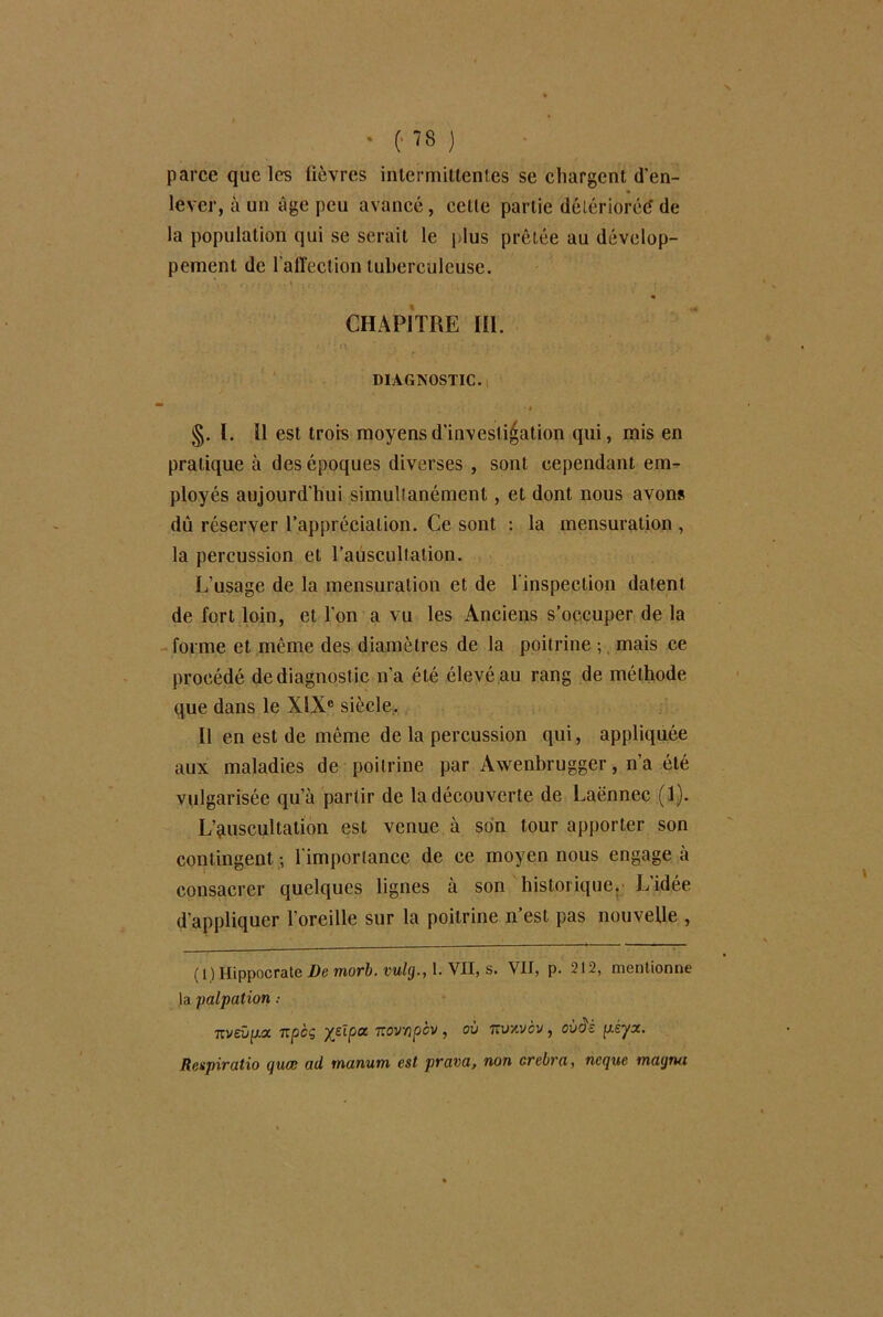 parce que les fièvres intermittentes se chargent d'en- lever, à un âge peu avancé, celle partie détériorée? de la population qui se serait le plus prêtée au dévelop- pement de l'affection tuberculeuse. v. I -., - . ' . • « CHAPITRE lü. DIAGNOSTIC. ■ §. ï. il est trois moyens d'investigation qui, mis en pratique à des époques diverses , sont cependant em- ployés aujourd'hui simultanément, et dont nous avons dû réserver l’appréciation. Ce sont : la mensuration , la percussion et l’auscultation. L’usage de la mensuration et de 1 inspection datent de fort loin, et l'on a vu les Anciens s’occuper de la forme et même des diamètres de la poitrine ; mais ce procédé de diagnost ic n’a été élevé au rang de méthode que dans le XIXe siècle. Il en est de même de la percussion qui, appliquée aux maladies de poitrine par Awenbrugger, n’a été vulgarisée qu’à partir de la découverte de Laënnec (1). L’auscultation est venue à son tour apporter son contingent -, l'importance de ce moyen nous engage à consacrer quelques lignes à son historique. L'idée d'appliquer l’oreille sur la poitrine n’est pas nouvelle , ( 1) Hippocrate De morb. vulg., 1. VII, s. VII, p. 212, mentionne la palpation 7iveûp.a upcç ysipoc Kovapcy , ov Ttuxvcv, ov$z p.èyx. Rcspiratio quæ ad manum est prava, non orebra, ncque magrui