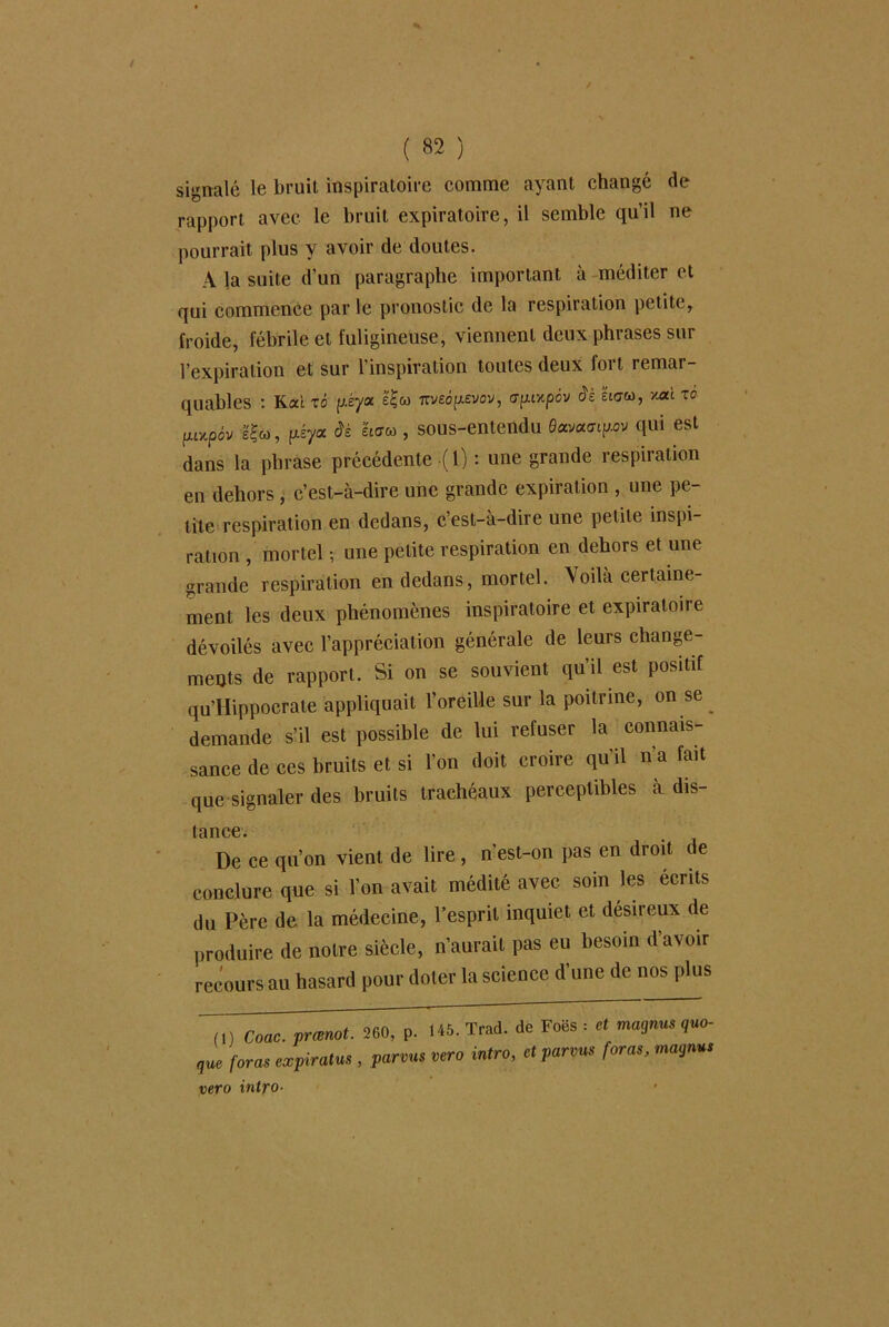 signalé le bruit inspiratoire comme ayant changé de rapport avec le bruit expiratoire, il semble qu’il ne pourrait plus y avoir de doutes. A la suite d’un paragraphe important à méditer et qui commence par le pronostic de la respiration petite, froide, fébrile et fuligineuse, viennent deux phrases sur l’expiration et sur l’inspiration toutes deux fort remar- quables : Rai xô p.éyoc 7Tvecyevov, apixpév àè ’éiaco, *ai xo fuxpàv IÇm, f^éya âè êtcrco , sous-entendu 0ava<rtp.ov qui est dans la phrase précédente (1) : une grande respiration en dehors , c’est-à-dire une grande expiration , une pe- tite respiration en dedans, c’est-à-dire une petite inspi- ration , mortel -, une petite respiration en dehors et une grande respiration en dedans, mortel. Voilà certaine- ment les deux phénomènes inspiratoire et expiratoire dévoilés avec l’appréciation générale de leurs change- ments de rapport. Si on se souvient qu’il est positif qu’Hippocrate appliquait l’oreille sur la poitrine, on se ^ demande s’il est possible de lui refuser la connais- sance de ces bruits et si l’on doit croire qu’il n’a fait que signaler des bruits trachéaux perceptibles à dis- (once • De ce qu’on vient de lire, n’est-on pas en droit de conclure que si l'on avait médité avec soin les écrits du Père de la médecine, l’esprit inquiet et désireux de produire de notre siècle, n’aurait pas eu besoin d’avoir recours au hasard pour doter la science d’une de nos plus T,) Coac. prœmt. 260, p. 145. Trad. de Foës : et magna, quo- que foras expirai , parons vero Mro, et parons foras, magna, vero intfo■