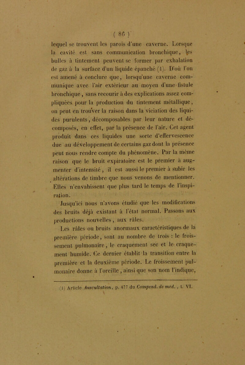 ( 80 ) lequel se trouvent les parois d’une caverne. Lorsque la cavité est sans communication bronchique, \ps bulles à tintement peuvent se former par exhalation de gaz à la surface d’un liquide épanché (1). D’où l’on est amené à conclure que, lorsqu’une caverne com- munique avec l’air extérieur au moyen d'une fistule bronchique, sans recourir à des explications assez com- pliquées pour la production du tintement métallique, on peut en trouver la raison dans la viciation des liqui- des purulents, décomposables par leur nature et dé- composés, en effet, par la présence de l’air. Cet agent produit dans ces liquides une sorte d’effervescence due au développement de certains gaz dont la présence peut nous rendre compte du phénomène. Par la même raison que le bruit expiratoire est le premier à aug- menter d’intensité , il est aussi le premier à subir les altérations de timbre que nous venons de mentionner. Elles n’envahissent que plus tard le temps de l’inspi- ration. Jusqu’ici nous n’avons étudié que les modifications des bruits déjà existant à l’état normal. Passons aux productions nouvelles, aux râles. Les râles ou bruits anormaux caractéristiques de la première période, sont au nombre de trois : le frois- sement pulmonaire, le craquement sec et le craque- ment humide. Ce dernier établit la transition entre la première et la deuxième période. Le froissement pul- monaire donne à l’oreille , ainsi que son nom l’indique,