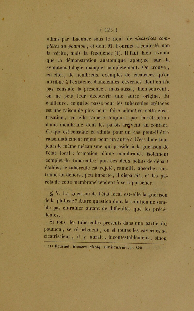 admis par Laënnec sous le nom de cicatrices com- plètes du poumon, et dont M. Fournet a contesté non la vérité, mais la fréquence (1). Il faut bien avouer que la démonstration anatomique appuyée sur la symptomatologie manque complètement. On trouve , en effet, de nombreux exemples de cicatrices qu’on attribue à l’existence d’anciennes cavernes dont on n’a pas constaté la présence -, mais aussi, bien souvent, on ne peut leur découvrir une autre origine. El d’ailleurs, ce qui se passe pour les tubercules crétacés est une raison de plus pour faire admettre celte cica- trisation , car elle s’opère toujours par la rétraction d’une membrane dont les parois ariÿvent au contact. Ce qui est constaté et admis pour un cas peut-il être raisonnablement rejeté pour un autre? C’est donc tou- jours le même mécanisme qui préside à la guérison de l’état local : formation d’une membrane , isolement complet du tubercule ; puis ces deux points de départ établis, le tubercule est rejeté, ramolli, absorbé, en- traîné au dehors, peu importe, il disparaît, et les pa- rois de cette membrane tendent à se rapprocher. § V. La guérison de l’état local est-elle la guérison de la phthisie ? Autre question dont la solution ne sem- ble pas entraîner autant de difficultés que les précé- dentes. Si tous les tubercules présents dans une partie du poumon, se résorbaient, ou si toutes les cavernes se cicatrisaient , il y aurait, incontestablement, sinon