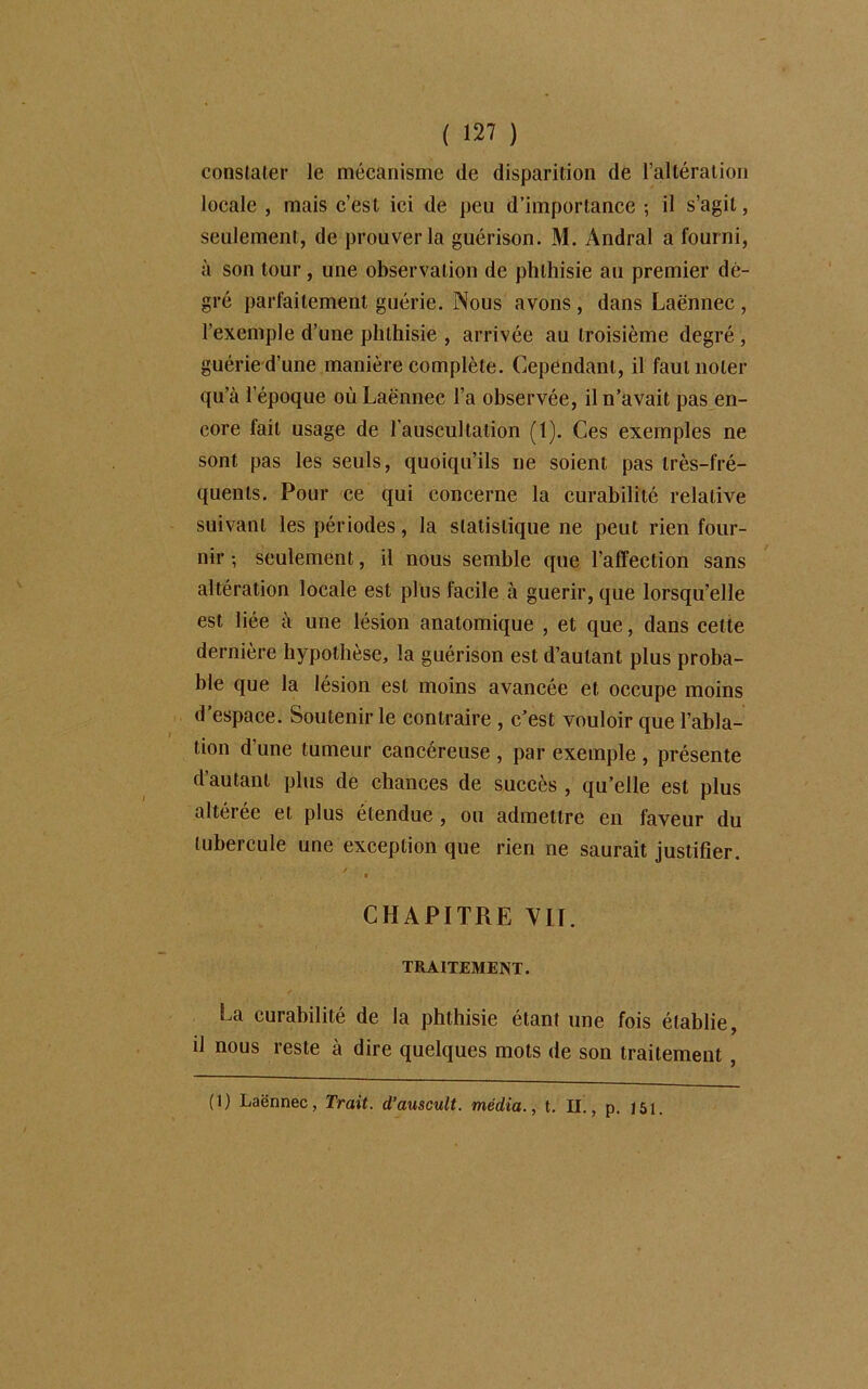 constater le mécanisme de disparition de l’altération locale , mais c’est ici de peu d’importance ; il s’agit, seulement, de prouver la guérison. M. Andral a fourni, à son tour, une observation de phthisie au premier de- gré parfaitement guérie. Nous avons , dans Laënnec , l’exemple d’une phthisie , arrivée au troisième degré , guérie d’une manière complète. Cependant, il faut noter qu’à l’époque où Laënnec l’a observée, il n’avait pas en- core fait usage de l’auscultation (1). Ces exemples ne sont pas les seuls, quoiqu’ils ne soient pas très-fré- quents. Pour ce qui concerne la curabilité relative suivant les périodes, la statistique ne peut rien four- nir ; seulement, il nous semble que l’affection sans altération locale est plus facile à guérir, que lorsqu’elle est liée à une lésion anatomique , et que, dans cette dernière hypothèse, la guérison est d’autant plus proba- ble que la lésion est moins avancée et occupe moins d’espace. Soutenir le contraire , c’est vouloir que l’abla- tion d’une tumeur cancéreuse , par exemple , présente d’autant plus de chances de succès , qu’elle est plus altérée et plus étendue , ou admettre en faveur du tubercule une exception que rien ne saurait justifier. CHAPITRE VII. TRAITEMENT. La curabilité de la phthisie étant une fois établie, il nous reste à dire quelques mots de son traitement , (1) Laënnec, Trait, d’auscult. média., t. IL, p. J5i.