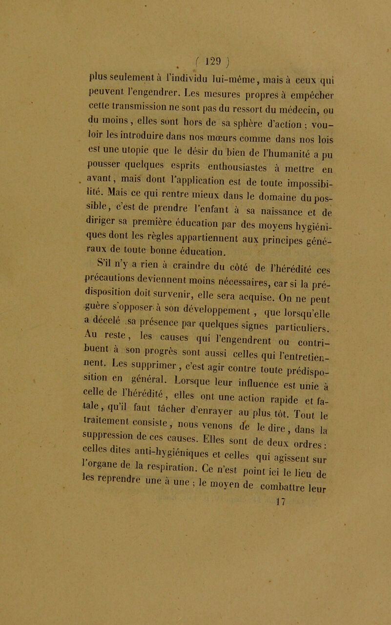 plus seulement a 1 individu lui-même, mais à ceux qui peuvent 1 engendrer. Les mesures propres à empêcher celle transmission ne sont pas du ressort du médecin, ou du moins, elles sont hors de sa sphère d’action ; vou- loii les introduire dans nos mœurs comme dans nos lois est une utopie que le désir du bien de l’humanité a pu pousser quelques esprits enthousiastes à mettre en • avant, mais dont l’application est de toute impossibi- lité. Mais ce qui rentre mieux dans le domaine du pos- sible, c’est de prendre l’enfant à sa naissance et de diriger sa première éducation par des moyens hygiéni- ques dont les règles appartiennent aux principes géné- raux de toute bonne éducation. S’il n’y a rien à craindre du côté de l’hérédité ces précautions deviennent moins nécessaires, car si la pré- disposition doit survenir, elle sera acquise. On ne peut guère s opposer-à son développement , que lorsqu’elle a decele sa présence par quelques signes particuliers. , “ res‘e’ les causes qui l’engendrent ou contri- buent a son progrès sont aussi celles qui l’entretien- nent. Les supprimer, c’est agir contre toute prédisno- iTd'V^r' L0''SqUe leUr influence es, unie à elle de hérédité, elles ont une action rapide et fa- ale, qu,I faut tâcher d’enrayer au plus tôt. Tout le traitement consiste, nous venons de le dire, dans la suppression de ces causes. Elles sont de deux ordres • Torgane'de * Cd'eS «ui ^ssen, sur organe de la respiration. Ce n’est point ici le lieu de les reprendre une à une ; le moyen de combat,releur 17