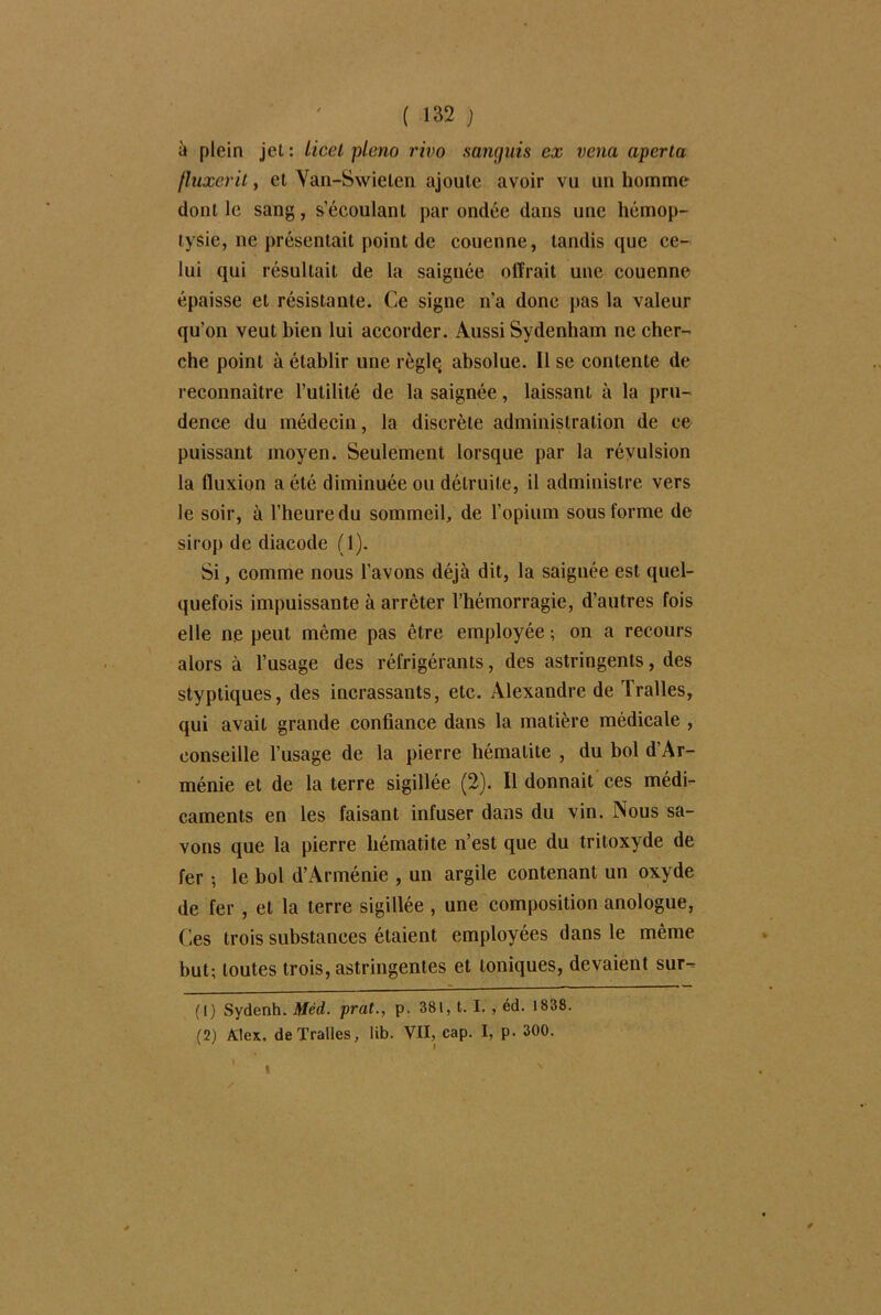 à plein jet : Licel pleno vivo sanguis ex vena aperta (luxerit, et Yan-Swielen ajoute avoir vu un homme dont le sang, s’écoulant par ondée dans une hémop- tysie, ne présentait point de couenne, tandis que ce- lui qui résultait de la saignée offrait une couenne épaisse et résistante. Ce signe n’a donc pas la valeur qu’on veut bien lui accorder. Aussi Sydenham ne cher- che point à établir une règlç absolue. Il se contente de reconnaître l’utilité de la saignée, laissant à la pru- dence du médecin, la discrète administration de ce puissant moyen. Seulement lorsque par la révulsion la fluxion a été diminuée ou détruite, il administre vers le soir, à l’heure du sommeil, de l’opium sous forme de sirop de diacode (1). Si, comme nous l'avons déjà dit, la saignée est quel- quefois impuissante à arrêter l’hémorragie, d’autres fois elle ne peut même pas être employée ; on a recours alors à l’usage des réfrigérants, des astringents, des styptiques, des incrassants, etc. Alexandre de Tralles, qui avait grande confiance dans la matière médicale , conseille l’usage de la pierre hématite , du bol d’Ar- ménie et de la terre sigillée (2). Il donnait ces médi- caments en les faisant infuser dans du vin. Nous sa- vons que la pierre hématite n’est que du tritoxyde de fer -, le bol d’Arménie , un argile contenant un oxyde de fer , et la terre sigillée , une composition anologue, Ces trois substances étaient employées dans le même but; toutes trois, astringentes et toniques, devaient sur- (1) Sydenh. Méd. prat., p. 381, t. I. , éd. 1838. (2) Alex, de Tralles, lib. VII, cap. I, p. 300. I
