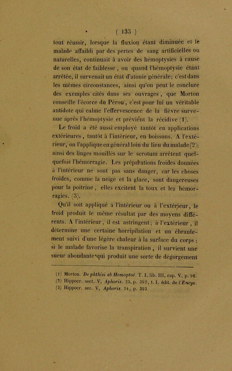 ( »33 ) tout réussir, lorsque la fluxion étant diminuée et le malade affaibli par des pertes de sang artificielles ou naturelles, continuait à avoir des hémoptysies à cause de son état de faiblesse , ou quand l’hémoptysie étant arrêtée, il survenait un état d’atonie générale; c’estdans les mêmes circonstances, ainsi qu’on peut le conclure des exemples cités dans ses ouvrages , que Morton conseille l’écorce du Pérou, c’est pour lui un véritable antidote qui calme l’effervescence de la fièvre surve- nue après l'hémoptysie et prévient la récidive (1). Le froid a été aussi employé tantôt en applications extérieures , tantôt à l’intérieur, en boissons. A l’exté- rieur, on l’applique en général loin du lieu dumalade(2); ainsi des linges mouillés sur le scrotum arrêtent quel- quefois l’hémorragie. Les préparations froides données à l’intérieur ne sont pas sans danger, car les choses froides, comme la neige et la glace, sont dangereuses pour la poitrine , elles excitent la toux et les hémor- ragies. (3). Qu’il soit appliqué à l’intérieur ou à l’extérieur, le froid produit le même résultat par des moyens diffé- rents. A l'intérieur, il est astringent; à l’extérieur , il détermine une certaine horripilation et un ébranle- ment suivi d’une légère chaleur à la surface du corps ; si le malade favorise la transpiration, il survient une sueur abondante'qui produit une sorte de dégorgement (1) Morton. De phthisi ab Hemoptoë. T. I, lib. III, cap. V, p. 96. (2) Hippocr. sect. V, Aphoris. 23, p. 392, t. I. édit, de VEncyc.