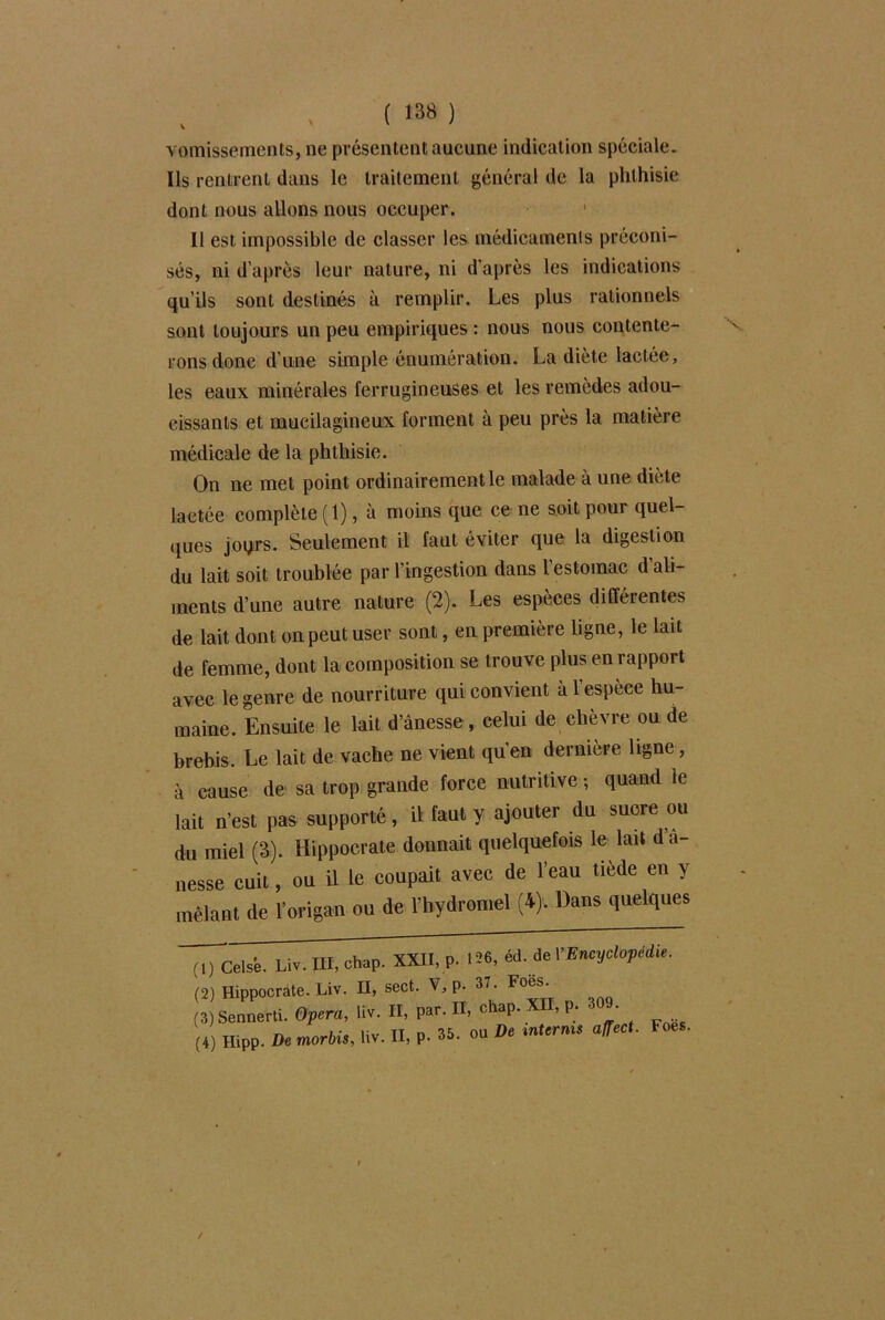 vomissements, ne présentent aucune indication spéciale. Ils rentrent dans le traitement général de la phthisie dont nous allons nous occuper. Il est impossible de classer les médicaments préconi- sés, ni d’après leur nature, ni d'après les indications qu’ils sont destinés à remplir. Les plus rationnels sont toujours un peu empiriques : nous nous contente- rons done d’une simple énumération. La diète lactée, les eaux minérales ferrugineuses et les remèdes adou- cissants et mucilagineux forment à peu près la matière médicale de la phthisie. On ne met point ordinairement le malade à une diète lactée complète (1), à moins que ce ne soit pour quel- ques joqrs. Seulement il faut éviter que la digestion du lait soit troublée par l’ingestion dans l’estomac d’ali- ments d’une autre nature (2). Les espèces différentes de lait dont on peut user sont, en première ligne, le lait de femme, dont la composition se trouve plus en rapport avec le genre de nourriture qui convient à 1 espèce hu- maine. Ensuite le lait d’ânesse , celui de chèvre ou de brebis. Le lait de vache ne vient qu’en dernière ligne, à cause de sa trop grande force nutritive -, quand le lait n’est pas supporté, il faut y ajouter du sucre ou du miel (3). Hippocrate donnait quelquefois le lait da- nesse cuit, ou il le coupait avec de l’eau tiède en y mêlant de l’origan ou de l’hydromel (4). Dans quelques (,) Celsé. Liv. III, chap. XXII, p. 126, éd. de Y Encyclopédie. (2) Hippocrate. Liv. II, sect. V, P- 37. Foes‘ . Sennerti. <?Fr«, liv. H, Pa, H, chap XII, P; 309.
