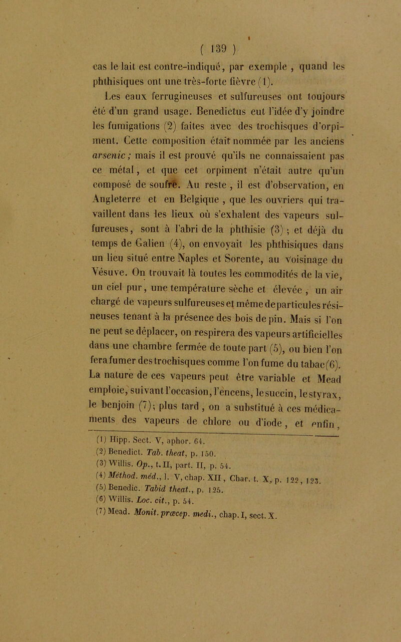 I ( >39 ) cas le lait est contre-indiqué, par exemple , quand les phthisiques ont une très-forte fièvre (1). Les eaux ferrugineuses et sulfureuses ont toujours été d’un grand usage. Benediclus eut l’idée d'y joindre les fumigations (2) faites avec des trochisques d’orpi- ment. Cette composition était nommée par les anciens arsenic ; mais il est prouvé qu’ils ne connaissaient pas ce métal, et que cet orpiment n’était autre qu’un composé de soufre. Au reste , il est d’observation, en Angleterre et en Belgique , que les ouvriers qui tra- vaillent dans les lieux où s’exhalent des vapeurs sul- fureuses, sont à l’abri de la phthisie (3) -, et déjà du temps de Galien (4), on envoyait les phthisiques dans un lieu situé entre Naples et Sorente, au voisinage du Vésuve. On trouvait là toutes les commodités de la vie, un ciel pur, une température sèche et élevée , un ail- chargé de vapeurs sulfureuses et même de particules rési- neuses tenant à la présence des bois de pin. Mais si l’on ne peut se déplacer, on respirera des vapeurs artificielles dans une chambre fermée de toute part (5), ou bien l’on fera fumer des trochisques comme l’on fume du tabaeffi). La nature de ces vapeurs peut être variable et Mead emploie, suivant l’occasion, l’encens, lesuccin, lestyrax, le benjoin (7); plus tard , on a substitué à ces médica- ments des vapeurs de chlore ou d’iode, et enfin, (1) Hipp. Sect. V, aphor. 64. (2) Benedict. Tab. theat, p. 150. (3) Willis. Op., t. II, part. II, p. 54. (4) Méthod. méd., 1. V, chap. XII, Char. t. X, p. 122, 123. (5) Benedic. Tabid theat., p. 125. (6) Willis. Loc. cit., p. 54. (7) Mead. Monit. prœcep. medi., chap. I, sect. X.