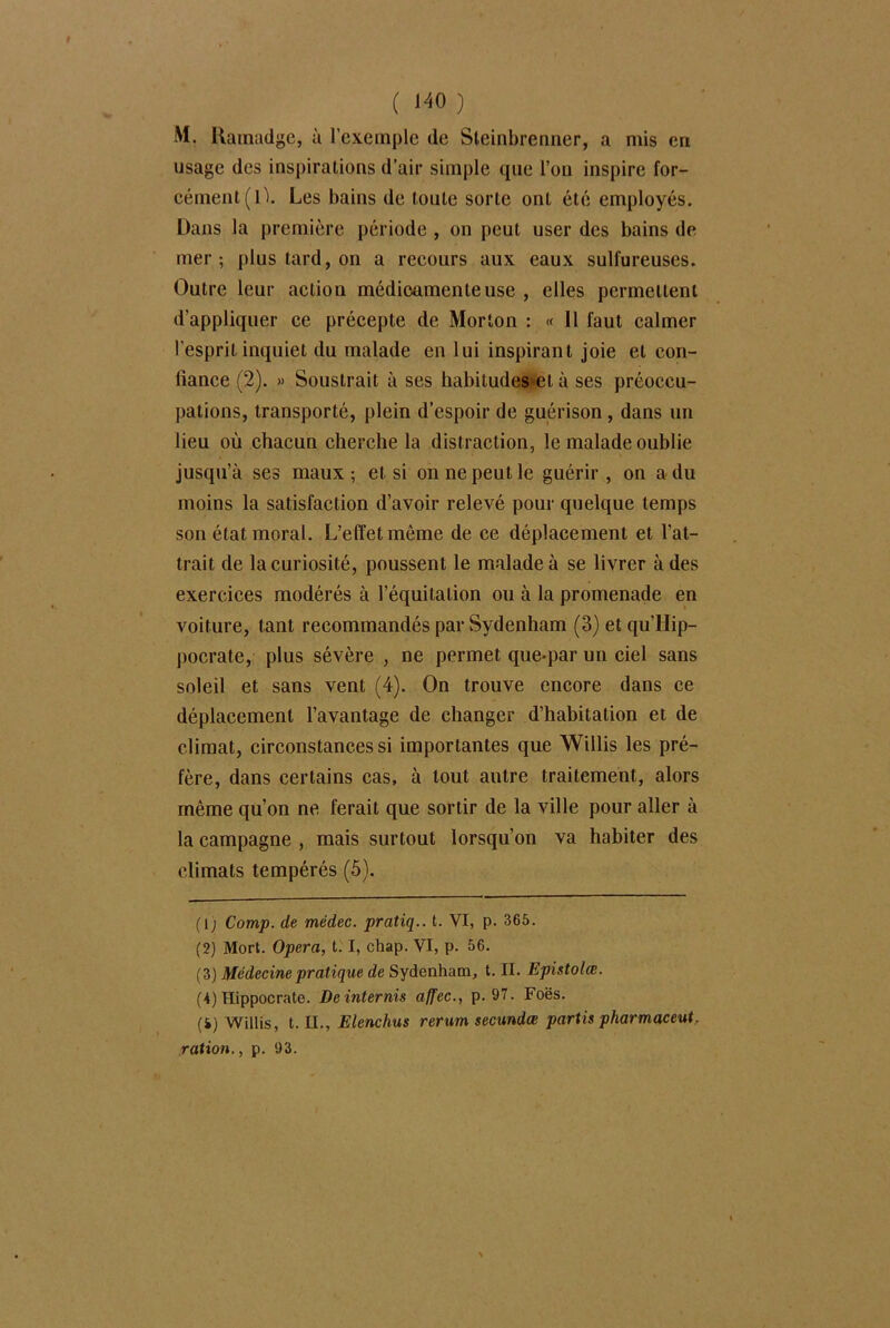 M. Ramadge, à l’exemple de Sleinbrenner, a mis en usage des inspirations d’air simple que l’on inspire for- cément (1). Les bains de toute sorte ont été employés. Dans la première période , on peut user des bains de mer; plus tard, on a recours aux eaux sulfureuses. Outre leur action médicamenteuse , elles permettent d'appliquer ce précepte de Morton : « Il faut calmer l’esprit inquiet du malade en lui inspirant joie et con- fiance (2). « Soustrait à ses habitudes*et à ses préoccu- pations, transporté, plein d’espoir de guérison, dans un lieu où chacun cherche la distraction, le malade oublie jusqu’à ses maux; et si on ne peut le guérir, on a du moins la satisfaction d’avoir relevé pour quelque temps son état moral. L’effet même de ce déplacement et l’at- trait de la curiosité, poussent le malade à se livrer à des exercices modérés à l’équitation ou à la promenade en voiture, tant recommandés par Sydenham (3) et qu’Hip- pocrate, plus sévère , ne permet queqiar un ciel sans soleil et sans vent (4). On trouve encore dans ce déplacement l’avantage de changer d’habitation et de climat, circonstances si importantes que Willis les pré- fère, dans certains cas, à tout autre traitement, alors même qu’on ne ferait que sortir de la ville pour aller à la campagne , mais surtout lorsqu’on va habiter des climats tempérés (5). (lj Camp, de médec. pratiq.. t. VI, p. 365. (2) Mort. Opéra, 1.1, chap. VI, p. 56. (3) Médecine pratique de Sydenham, t. II. Epistolœ. (4) Hippocrate. Deinternis affec., p. 97. Foës. (4) Willis, t. II., Elenchus rertim secundœ partis pharmaceut. ration., p. 93.