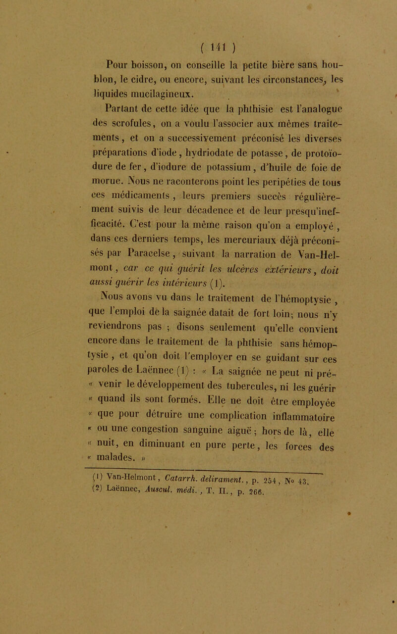 Pour boisson, on conseille la petite bière sans hou- blon, le cidre, ou encore, suivant les circonstances, les liquides mucilagincux. Partant de cette idée que la phthisie est l’analogue des scrofules, on a voulu l’associer aux mêmes traite- ments , et on a successivement préconisé les diverses préparations d'iode , hydriodale de potasse, de protoïo- dure de fer, d’iodure de potassium, d’huile de foie de morue. Nous ne raconterons point les péripéties de tous ces médicaments , leurs premiers succès régulière- ment suivis de leur décadence et de leur presqu’inef- ficacité. C’est pour la même raison qu’on a employé , dans ces derniers temps, les mercuriaux déjà préconi- sés par Paracelse, suivant la narration de Van-Hel- mont, car ce qui guérit les ulcères extérieurs, doit aussi guérir les intérieurs (1). Nous avons vu dans le traitement de l’hémoptysie , que l’emploi de la saignée datait de fort loin-, nous n’y reviendrons pas ; disons seulement qu’elle convient encore dans le traitement, de la phthisie sans hémop- tysie , et qu’on doit l’employer en se guidant sur ces paroles de Laënnec (1) : « La saignée ne peut ni pré- « venir le développement des tubercules, ni les guérir « quand ils sont formés. Elle ne doit être employée « que pour détruire une complication inflammatoire « ou une congestion sanguine aiguë; hors de là, elle « nuit, en diminuant en pure perte, les forces des « malades. » (1) Van-Helmont, Catarrh. delirament., p. 254 , N° 43, (2) Laënnec, Auscul. médi., T. IL, p. 266.