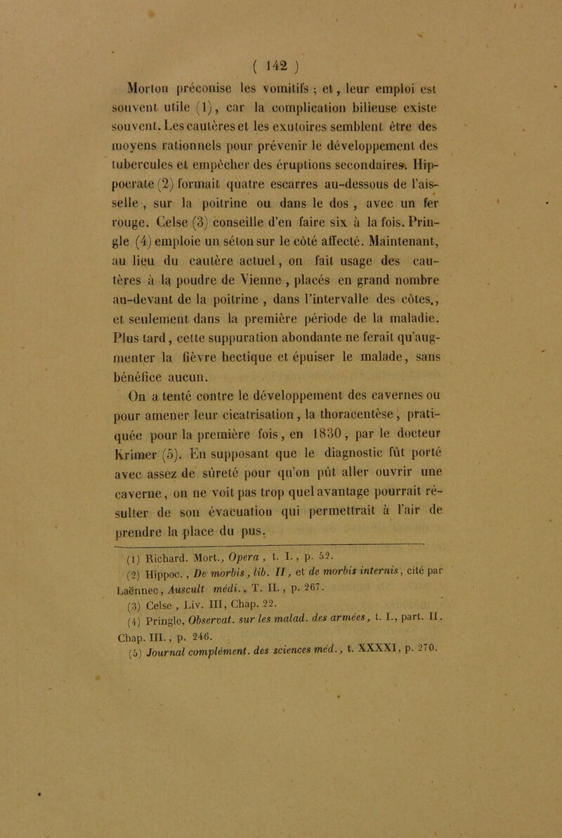 Morton préconise les vomitifs ; et, leur emploi est souvent utile (1), car la complication bilieuse existe souvent. Les cautères et les exutoires semblent être des moyens rationnels pour prévenir le développement des tubercules et empêcher des éruptions secondaire». Hip- pocrate (2) formait quatre escarres au-dessous de l’ais- selle , sur la poitrine ou dans le dos , avec un fer rouge. Celse (3) conseille d’en faire six à la fois. Frin- gle (4) emploie un séton sur le côté affecté. Maintenant, au lieu du cautère actuel, on fait usage des cau- tères à la poudre de Vienne , placés en grand nombre au-devant de la poitrine , dans l’intervalle des côtes., et seulement dans la première période de la maladie. Plus tard, cette suppuration abondante ne ferait qu'aug- menter la fièvre hectique et épuiser le malade, sans bénéfice aucun. On a tenté contre le développement des cavernes ou pour amener leur cicatrisation , la thoracentèse, prati- quée pour la première fois, en 1830, par le docteur Krimer (5). En supposant que le diagnostic fût porté avec assez de sûreté pour qu’on pût aller ouvrir une caverne, on ne voit pas trop quel avantage pourrait ré- sulter de son évacuation qui permettrait à l’air de prendre la place du pus. (1) Richard. Mort., Opéra, t. I., p. 52. (2) Itippoc., De morbis,lib. II, et de morbis internis, cité par Laënnec , Auscult inédi., T. II., p. 267. (3) Celse , Liv. III, Chap. 22. (4) Pringle, Observât, sur les malad. des armées, t. I., part. II. Chap. III., p. 246. (5) Journal complément, des sciences méd., t. XXXXI, p. 270.