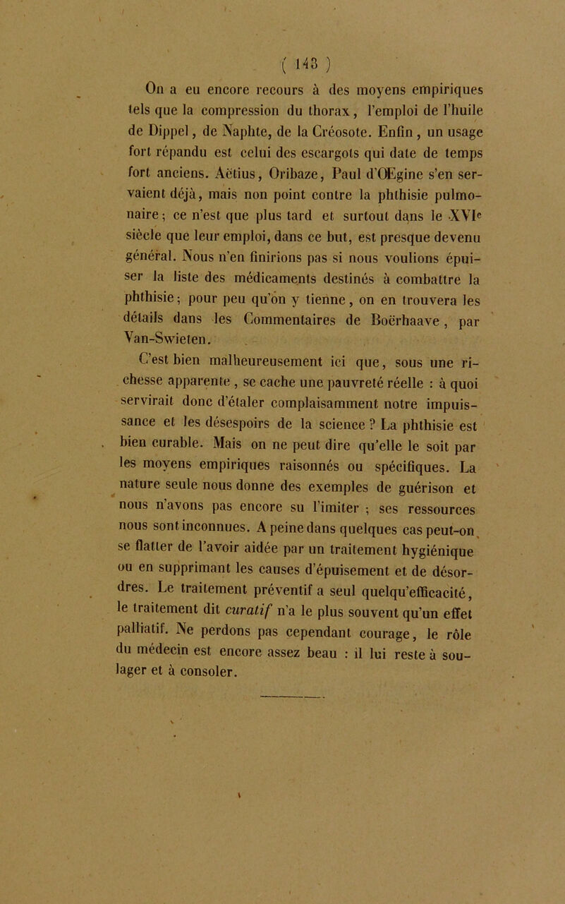 On a eu encore recours à des moyens empiriques tels que la compression du thorax, l’emploi de l’huile de Dippel, de Naphte, de la Créosote. Enfin , un usage fort répandu est celui des escargots qui date de temps fort anciens. Aétius, Oribaze, Paul d'GEgine s’en ser- vaient déjà, mais non point contre la phthisie pulmo- naire ; ce n’est que plus tard et surtout dans le XVIe siècle que leur emploi, dans ce but, est presque devenu général. Nous n’en finirions pas si nous voulions épui- ser la liste des médicaments destinés à combattre la phthisie ; pour peu qu’on y tienne, on en trouvera les détails dans les Commentaires de Boërhaave, par Van-Swieten. C’est bien malheureusement ici que, sous une ri- chesse apparente , se cache une pauvreté réelle : à quoi servirait donc d’étaler complaisamment notre impuis- sance et les désespoirs de la science ? La phthisie est bien curable. Mais on ne peut dire qu’elle le soit par les moyens empiriques raisonnés ou spécifiques. La nature seule nous donne des exemples de guérison et nous n avons pas encore su l imiter -, ses ressources nous sont inconnues. A peine dans quelques cas peut-on, se flatter de 1 avoir aidée par un traitement hygiénique ou en supprimant les causes d’épuisement et de désor- dres. Le traitement préventif a seul quelqu’efficacité, le traitement dit curatif n’a le plus souvent qu’un effet palliatif. Ne perdons pas cependant courage, le rôle du médecin est encore assez beau : il lui reste à sou- lager et à consoler.