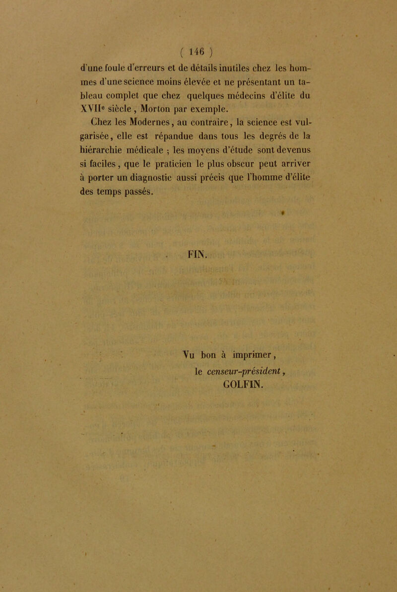 ( 1^6 ) d'une foule d’erreurs et de détails inutiles chez les hom- mes d'une science moins élevée et ne présentant un ta- bleau complet que chez quelques médecins d’élite du XVIIe siècle , Morton par exemple. Chez les Modernes, au contraire, la science est vul- garisée, elle est répandue dans tous les degrés de la hiérarchie médicale -, les moyens d’étude sont devenus si faciles, que le praticien le plus obscur peut arriver à porter un diagnostic aussi précis que l’homme d’élite des temps passés. FIN. Vu bon à imprimer, le censeur-président, GOLFIN.