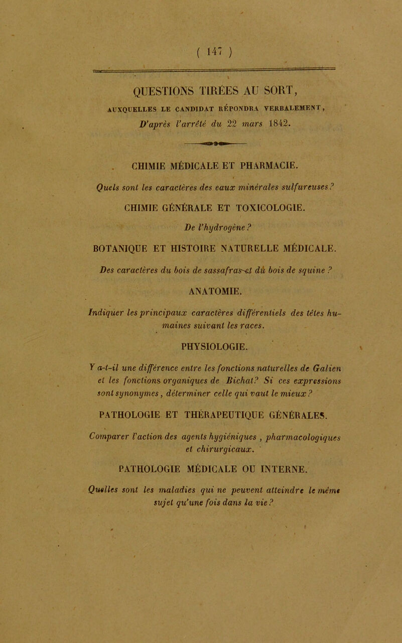 QUESTIONS TIRÉES AU SORT, auxquelles le candidat répondra verbalement, D’après l’arrêté du 22 mars 1842. CHIMIE MÉDICALE ET PHARMACIE. Quels sont les caractères des eaux minérales sulfureuses P CHIMIE GÉNÉRALE ET TOXICOLOGIE. De l’hydrogène ? BOTANIQUE ET HISTOIRE NATURELLE MÉDICALE. Des caractères du bois de sassafras^cl dù bois de squine ? ANATOMIE. * Indiquer les principaux caractères différentiels des têtes hu- maines suivant les races. PHYSIOLOGIE. T a-t-il une différence entre les fonctions naturelles de Galien et les fonctions organiques de Bichat? Si ces expressions sont synonymes, déterminer celle qui vaut le mieux? PATHOLOGIE ET THÉRAPEUTIQUE GÉNÉRALES. Comparer l'action des agents hygiéniques , pharmacologiques et chirurgicaux. PATHOLOGIE MÉDICALE OU INTERNE. Quelles sont les maladies qui ne peuvent atteindre le même sujet qu’une fois dans la vie ?