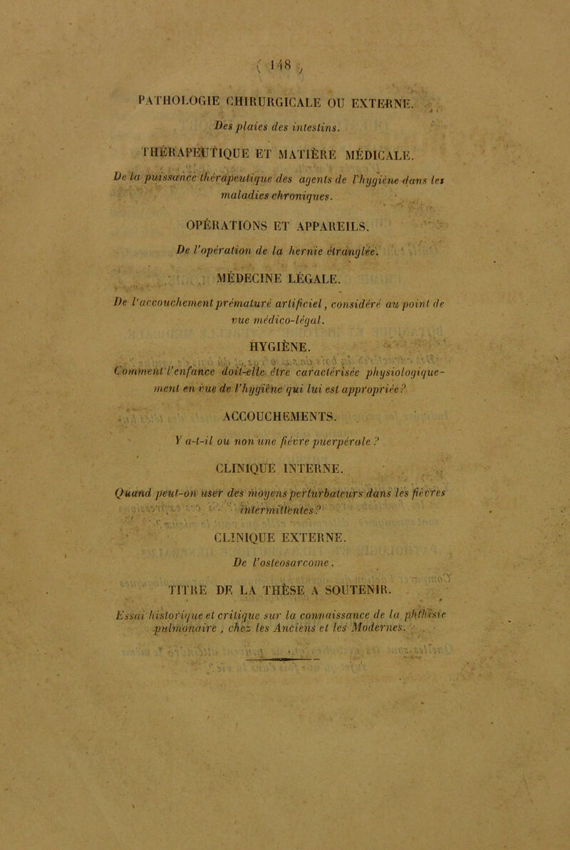 PATHOLOGIE CHIRURGICALE OU EXTERNE. J I Des plaies des intestins. THÉRAPEUTIQUE ET MATIÈRE MÉDICALE. De la puissance thérapeutique des agents de Vhygiène dans les maladies chroniques. OPÉRATIONS ET APPAREILS. ? . ' -y• De l’opération de la hernie étranglée. MEDECINE LÉGALE. De i accouchement prématuré artificiel, considéré au point de vue médico-légal. HYGIÈNE. , .- j  '-ô '1 ' '' Comment l enfance doit-elle être caractérisée physiologique- ment en vue de l’hygiène qui lui est appropriée? ACCOUCHEMENTS. Y a-t-il ou non une févre puerpérale ? s CLINIQUE INTERNE. Quand peut-on user des moyens perturbateurs dans les fièvres intermittentes ? • . V „r , CLINIQUE EXTERNE. De Vostéosarcome. TITRE DE LA THÈSE A SOUTENIR. - >'{cuY Essai historique et critique sur la connaissance de la phthisie pulmonaire , chez les Anciens et les Modernes.